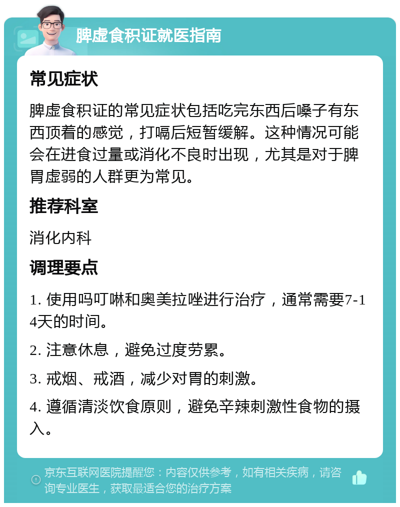 脾虚食积证就医指南 常见症状 脾虚食积证的常见症状包括吃完东西后嗓子有东西顶着的感觉，打嗝后短暂缓解。这种情况可能会在进食过量或消化不良时出现，尤其是对于脾胃虚弱的人群更为常见。 推荐科室 消化内科 调理要点 1. 使用吗叮啉和奥美拉唑进行治疗，通常需要7-14天的时间。 2. 注意休息，避免过度劳累。 3. 戒烟、戒酒，减少对胃的刺激。 4. 遵循清淡饮食原则，避免辛辣刺激性食物的摄入。