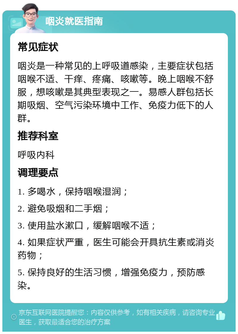 咽炎就医指南 常见症状 咽炎是一种常见的上呼吸道感染，主要症状包括咽喉不适、干痒、疼痛、咳嗽等。晚上咽喉不舒服，想咳嗽是其典型表现之一。易感人群包括长期吸烟、空气污染环境中工作、免疫力低下的人群。 推荐科室 呼吸内科 调理要点 1. 多喝水，保持咽喉湿润； 2. 避免吸烟和二手烟； 3. 使用盐水漱口，缓解咽喉不适； 4. 如果症状严重，医生可能会开具抗生素或消炎药物； 5. 保持良好的生活习惯，增强免疫力，预防感染。