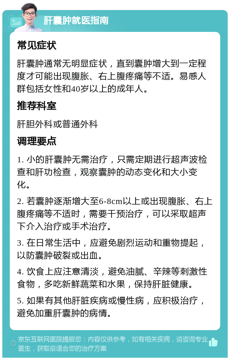 肝囊肿就医指南 常见症状 肝囊肿通常无明显症状，直到囊肿增大到一定程度才可能出现腹胀、右上腹疼痛等不适。易感人群包括女性和40岁以上的成年人。 推荐科室 肝胆外科或普通外科 调理要点 1. 小的肝囊肿无需治疗，只需定期进行超声波检查和肝功检查，观察囊肿的动态变化和大小变化。 2. 若囊肿逐渐增大至6-8cm以上或出现腹胀、右上腹疼痛等不适时，需要干预治疗，可以采取超声下介入治疗或手术治疗。 3. 在日常生活中，应避免剧烈运动和重物提起，以防囊肿破裂或出血。 4. 饮食上应注意清淡，避免油腻、辛辣等刺激性食物，多吃新鲜蔬菜和水果，保持肝脏健康。 5. 如果有其他肝脏疾病或慢性病，应积极治疗，避免加重肝囊肿的病情。