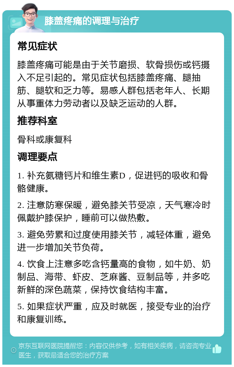 膝盖疼痛的调理与治疗 常见症状 膝盖疼痛可能是由于关节磨损、软骨损伤或钙摄入不足引起的。常见症状包括膝盖疼痛、腿抽筋、腿软和乏力等。易感人群包括老年人、长期从事重体力劳动者以及缺乏运动的人群。 推荐科室 骨科或康复科 调理要点 1. 补充氨糖钙片和维生素D，促进钙的吸收和骨骼健康。 2. 注意防寒保暖，避免膝关节受凉，天气寒冷时佩戴护膝保护，睡前可以做热敷。 3. 避免劳累和过度使用膝关节，减轻体重，避免进一步增加关节负荷。 4. 饮食上注意多吃含钙量高的食物，如牛奶、奶制品、海带、虾皮、芝麻酱、豆制品等，并多吃新鲜的深色蔬菜，保持饮食结构丰富。 5. 如果症状严重，应及时就医，接受专业的治疗和康复训练。