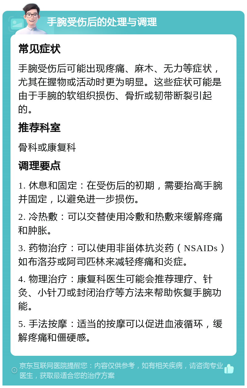 手腕受伤后的处理与调理 常见症状 手腕受伤后可能出现疼痛、麻木、无力等症状，尤其在握物或活动时更为明显。这些症状可能是由于手腕的软组织损伤、骨折或韧带断裂引起的。 推荐科室 骨科或康复科 调理要点 1. 休息和固定：在受伤后的初期，需要抬高手腕并固定，以避免进一步损伤。 2. 冷热敷：可以交替使用冷敷和热敷来缓解疼痛和肿胀。 3. 药物治疗：可以使用非甾体抗炎药（NSAIDs）如布洛芬或阿司匹林来减轻疼痛和炎症。 4. 物理治疗：康复科医生可能会推荐理疗、针灸、小针刀或封闭治疗等方法来帮助恢复手腕功能。 5. 手法按摩：适当的按摩可以促进血液循环，缓解疼痛和僵硬感。