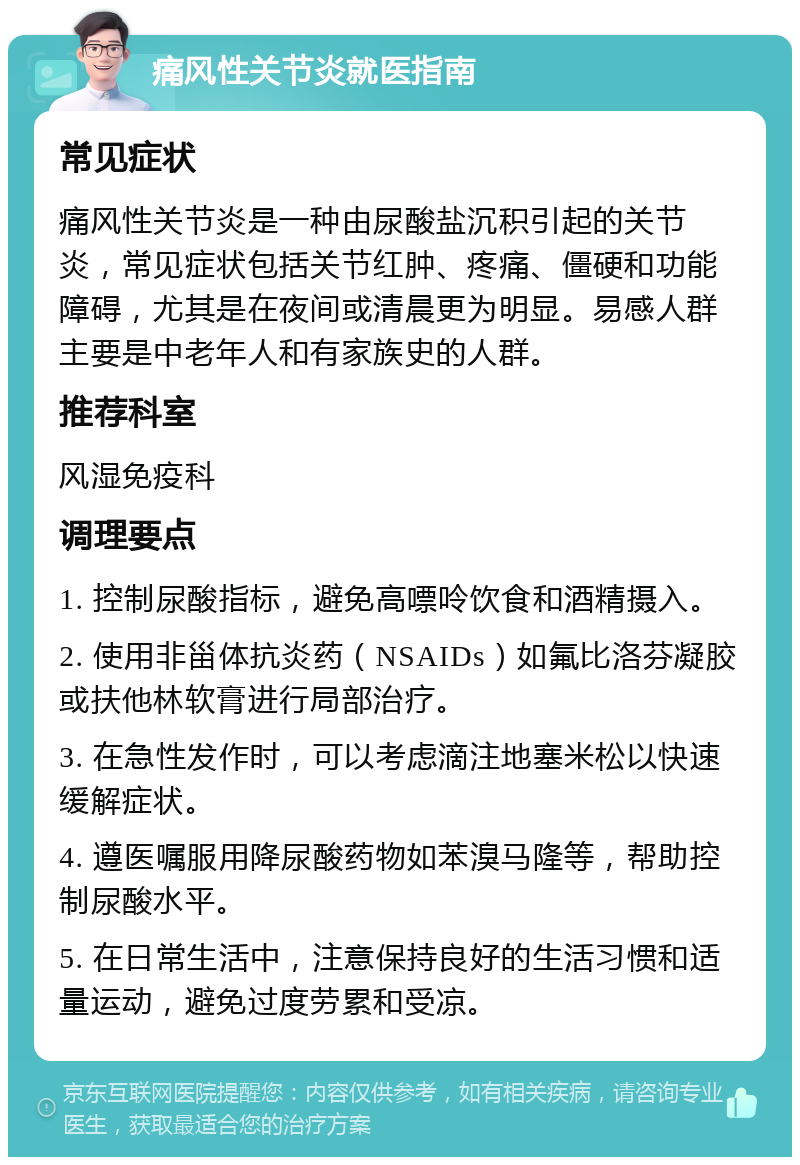 痛风性关节炎就医指南 常见症状 痛风性关节炎是一种由尿酸盐沉积引起的关节炎，常见症状包括关节红肿、疼痛、僵硬和功能障碍，尤其是在夜间或清晨更为明显。易感人群主要是中老年人和有家族史的人群。 推荐科室 风湿免疫科 调理要点 1. 控制尿酸指标，避免高嘌呤饮食和酒精摄入。 2. 使用非甾体抗炎药（NSAIDs）如氟比洛芬凝胶或扶他林软膏进行局部治疗。 3. 在急性发作时，可以考虑滴注地塞米松以快速缓解症状。 4. 遵医嘱服用降尿酸药物如苯溴马隆等，帮助控制尿酸水平。 5. 在日常生活中，注意保持良好的生活习惯和适量运动，避免过度劳累和受凉。