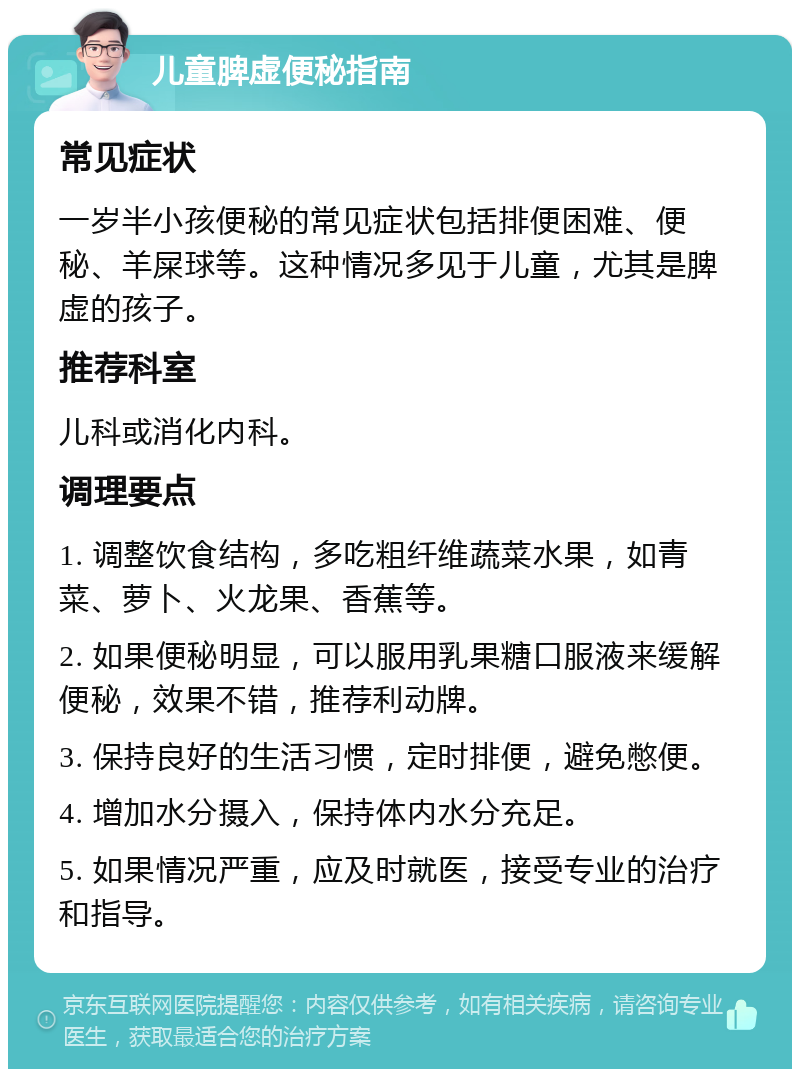 儿童脾虚便秘指南 常见症状 一岁半小孩便秘的常见症状包括排便困难、便秘、羊屎球等。这种情况多见于儿童，尤其是脾虚的孩子。 推荐科室 儿科或消化内科。 调理要点 1. 调整饮食结构，多吃粗纤维蔬菜水果，如青菜、萝卜、火龙果、香蕉等。 2. 如果便秘明显，可以服用乳果糖口服液来缓解便秘，效果不错，推荐利动牌。 3. 保持良好的生活习惯，定时排便，避免憋便。 4. 增加水分摄入，保持体内水分充足。 5. 如果情况严重，应及时就医，接受专业的治疗和指导。