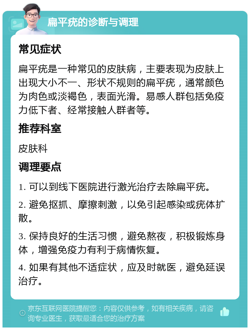 扁平疣的诊断与调理 常见症状 扁平疣是一种常见的皮肤病，主要表现为皮肤上出现大小不一、形状不规则的扁平疣，通常颜色为肉色或淡褐色，表面光滑。易感人群包括免疫力低下者、经常接触人群者等。 推荐科室 皮肤科 调理要点 1. 可以到线下医院进行激光治疗去除扁平疣。 2. 避免抠抓、摩擦刺激，以免引起感染或疣体扩散。 3. 保持良好的生活习惯，避免熬夜，积极锻炼身体，增强免疫力有利于病情恢复。 4. 如果有其他不适症状，应及时就医，避免延误治疗。