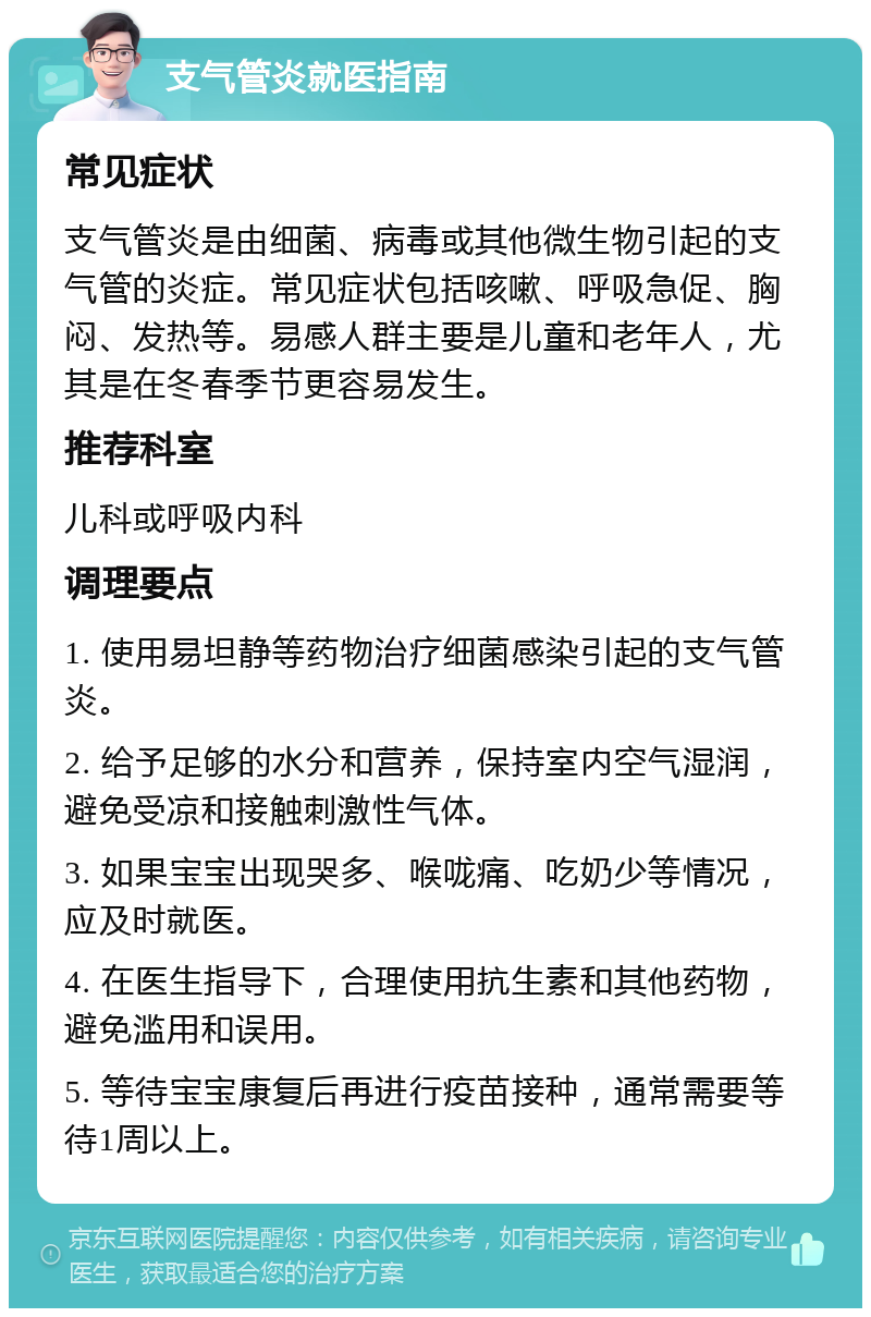 支气管炎就医指南 常见症状 支气管炎是由细菌、病毒或其他微生物引起的支气管的炎症。常见症状包括咳嗽、呼吸急促、胸闷、发热等。易感人群主要是儿童和老年人，尤其是在冬春季节更容易发生。 推荐科室 儿科或呼吸内科 调理要点 1. 使用易坦静等药物治疗细菌感染引起的支气管炎。 2. 给予足够的水分和营养，保持室内空气湿润，避免受凉和接触刺激性气体。 3. 如果宝宝出现哭多、喉咙痛、吃奶少等情况，应及时就医。 4. 在医生指导下，合理使用抗生素和其他药物，避免滥用和误用。 5. 等待宝宝康复后再进行疫苗接种，通常需要等待1周以上。