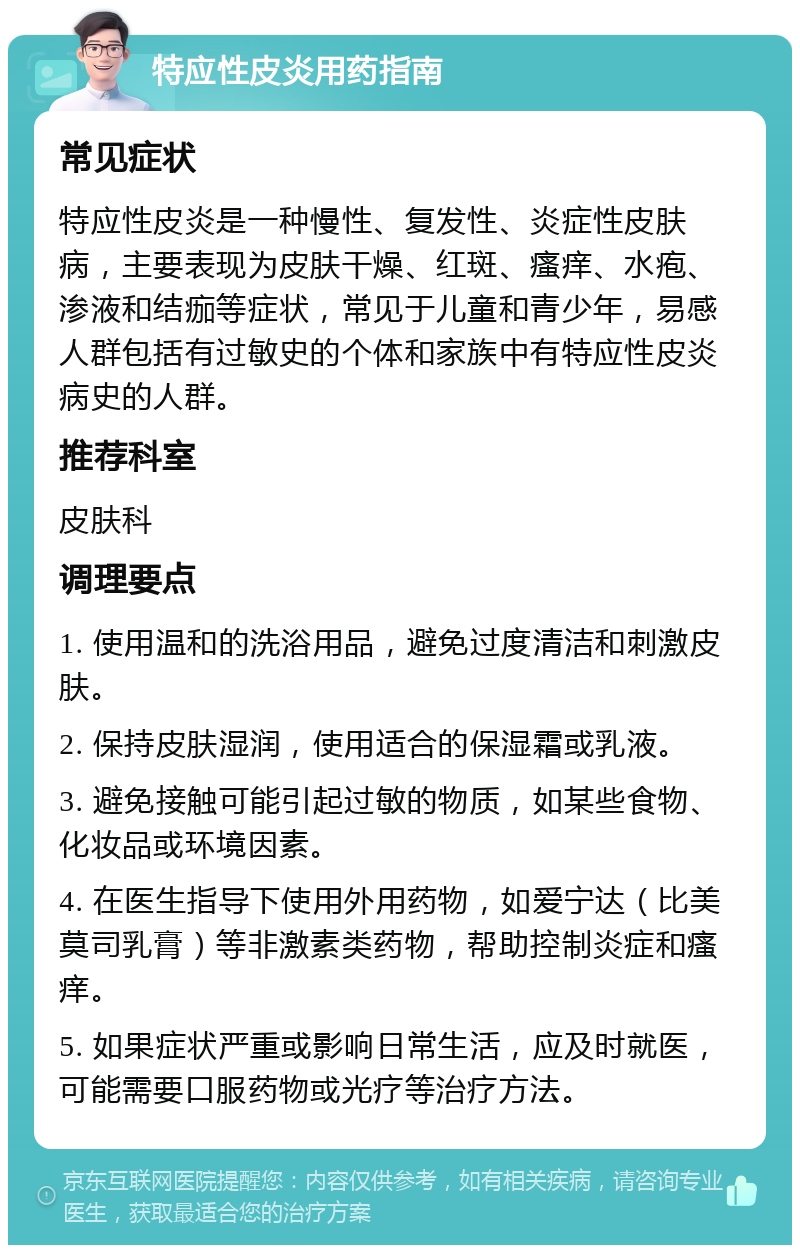 特应性皮炎用药指南 常见症状 特应性皮炎是一种慢性、复发性、炎症性皮肤病，主要表现为皮肤干燥、红斑、瘙痒、水疱、渗液和结痂等症状，常见于儿童和青少年，易感人群包括有过敏史的个体和家族中有特应性皮炎病史的人群。 推荐科室 皮肤科 调理要点 1. 使用温和的洗浴用品，避免过度清洁和刺激皮肤。 2. 保持皮肤湿润，使用适合的保湿霜或乳液。 3. 避免接触可能引起过敏的物质，如某些食物、化妆品或环境因素。 4. 在医生指导下使用外用药物，如爱宁达（比美莫司乳膏）等非激素类药物，帮助控制炎症和瘙痒。 5. 如果症状严重或影响日常生活，应及时就医，可能需要口服药物或光疗等治疗方法。