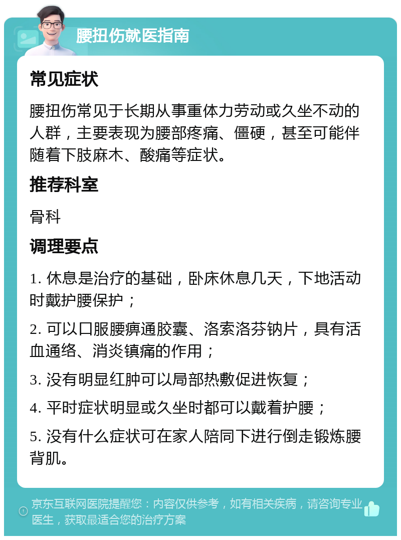 腰扭伤就医指南 常见症状 腰扭伤常见于长期从事重体力劳动或久坐不动的人群，主要表现为腰部疼痛、僵硬，甚至可能伴随着下肢麻木、酸痛等症状。 推荐科室 骨科 调理要点 1. 休息是治疗的基础，卧床休息几天，下地活动时戴护腰保护； 2. 可以口服腰痹通胶囊、洛索洛芬钠片，具有活血通络、消炎镇痛的作用； 3. 没有明显红肿可以局部热敷促进恢复； 4. 平时症状明显或久坐时都可以戴着护腰； 5. 没有什么症状可在家人陪同下进行倒走锻炼腰背肌。