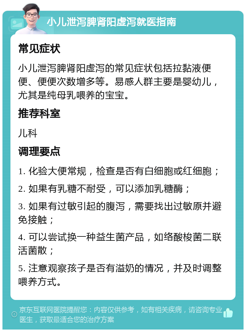 小儿泄泻脾肾阳虚泻就医指南 常见症状 小儿泄泻脾肾阳虚泻的常见症状包括拉黏液便便、便便次数增多等。易感人群主要是婴幼儿，尤其是纯母乳喂养的宝宝。 推荐科室 儿科 调理要点 1. 化验大便常规，检查是否有白细胞或红细胞； 2. 如果有乳糖不耐受，可以添加乳糖酶； 3. 如果有过敏引起的腹泻，需要找出过敏原并避免接触； 4. 可以尝试换一种益生菌产品，如络酸梭菌二联活菌散； 5. 注意观察孩子是否有溢奶的情况，并及时调整喂养方式。