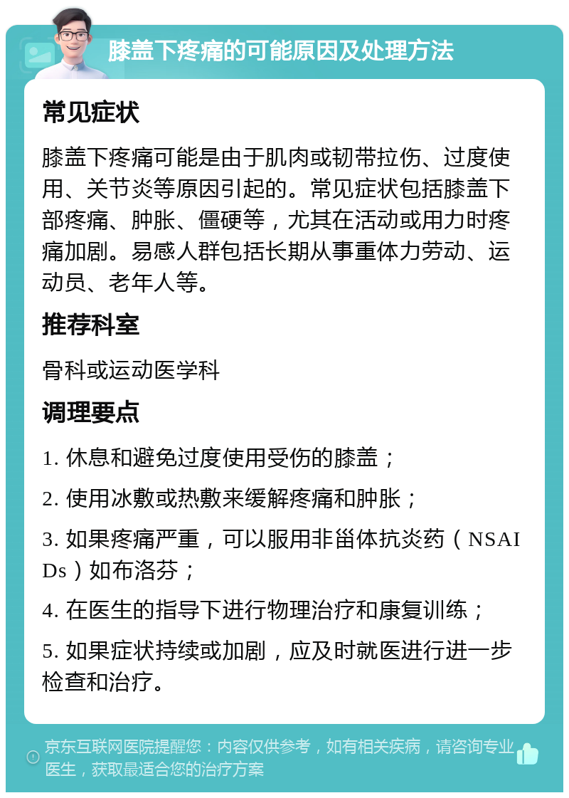 膝盖下疼痛的可能原因及处理方法 常见症状 膝盖下疼痛可能是由于肌肉或韧带拉伤、过度使用、关节炎等原因引起的。常见症状包括膝盖下部疼痛、肿胀、僵硬等，尤其在活动或用力时疼痛加剧。易感人群包括长期从事重体力劳动、运动员、老年人等。 推荐科室 骨科或运动医学科 调理要点 1. 休息和避免过度使用受伤的膝盖； 2. 使用冰敷或热敷来缓解疼痛和肿胀； 3. 如果疼痛严重，可以服用非甾体抗炎药（NSAIDs）如布洛芬； 4. 在医生的指导下进行物理治疗和康复训练； 5. 如果症状持续或加剧，应及时就医进行进一步检查和治疗。