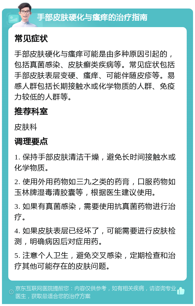 手部皮肤硬化与瘙痒的治疗指南 常见症状 手部皮肤硬化与瘙痒可能是由多种原因引起的，包括真菌感染、皮肤癣类疾病等。常见症状包括手部皮肤表层变硬、瘙痒、可能伴随皮疹等。易感人群包括长期接触水或化学物质的人群、免疫力较低的人群等。 推荐科室 皮肤科 调理要点 1. 保持手部皮肤清洁干燥，避免长时间接触水或化学物质。 2. 使用外用药物如三九之类的药膏，口服药物如玉林牌湿毒清胶囊等，根据医生建议使用。 3. 如果有真菌感染，需要使用抗真菌药物进行治疗。 4. 如果皮肤表层已经坏了，可能需要进行皮肤检测，明确病因后对症用药。 5. 注意个人卫生，避免交叉感染，定期检查和治疗其他可能存在的皮肤问题。