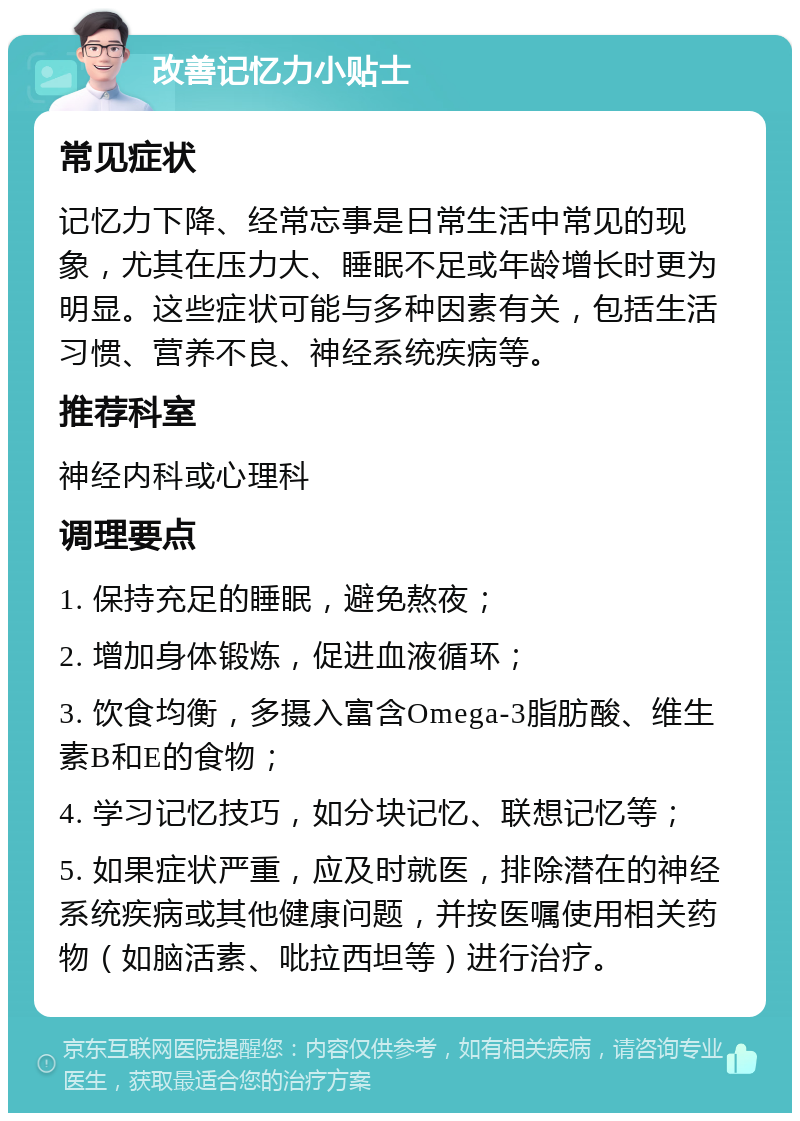 改善记忆力小贴士 常见症状 记忆力下降、经常忘事是日常生活中常见的现象，尤其在压力大、睡眠不足或年龄增长时更为明显。这些症状可能与多种因素有关，包括生活习惯、营养不良、神经系统疾病等。 推荐科室 神经内科或心理科 调理要点 1. 保持充足的睡眠，避免熬夜； 2. 增加身体锻炼，促进血液循环； 3. 饮食均衡，多摄入富含Omega-3脂肪酸、维生素B和E的食物； 4. 学习记忆技巧，如分块记忆、联想记忆等； 5. 如果症状严重，应及时就医，排除潜在的神经系统疾病或其他健康问题，并按医嘱使用相关药物（如脑活素、吡拉西坦等）进行治疗。