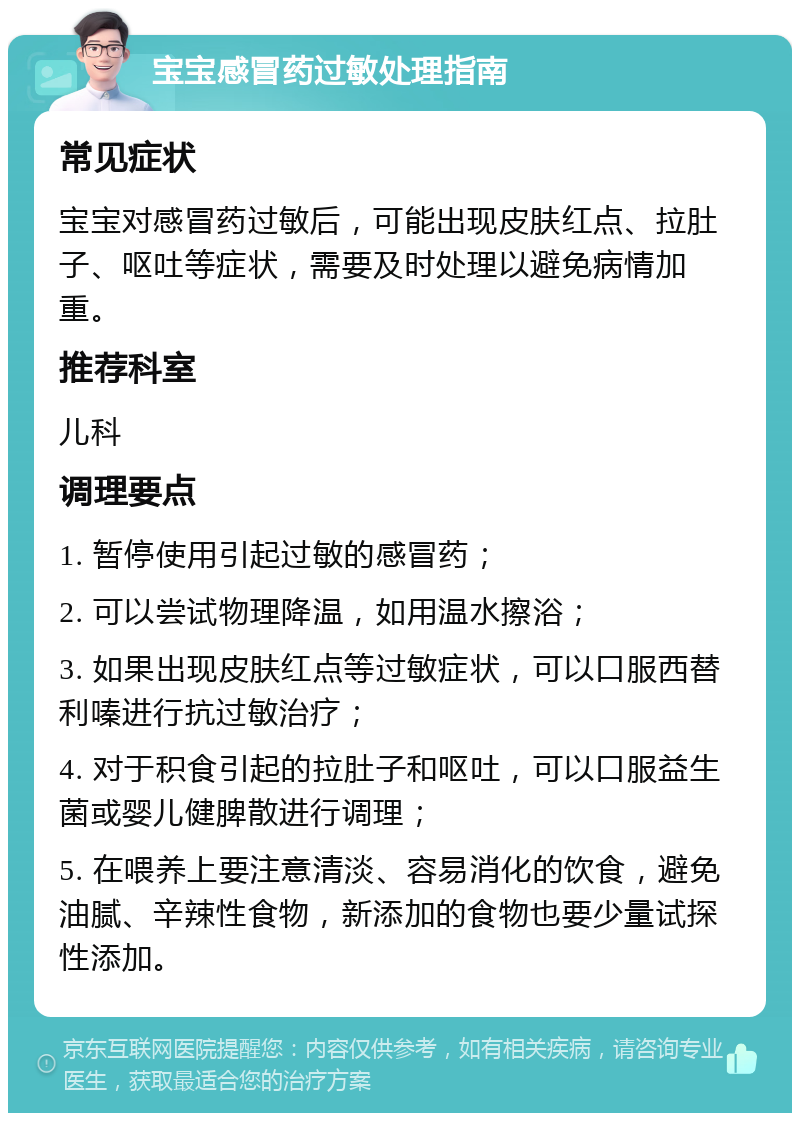 宝宝感冒药过敏处理指南 常见症状 宝宝对感冒药过敏后，可能出现皮肤红点、拉肚子、呕吐等症状，需要及时处理以避免病情加重。 推荐科室 儿科 调理要点 1. 暂停使用引起过敏的感冒药； 2. 可以尝试物理降温，如用温水擦浴； 3. 如果出现皮肤红点等过敏症状，可以口服西替利嗪进行抗过敏治疗； 4. 对于积食引起的拉肚子和呕吐，可以口服益生菌或婴儿健脾散进行调理； 5. 在喂养上要注意清淡、容易消化的饮食，避免油腻、辛辣性食物，新添加的食物也要少量试探性添加。