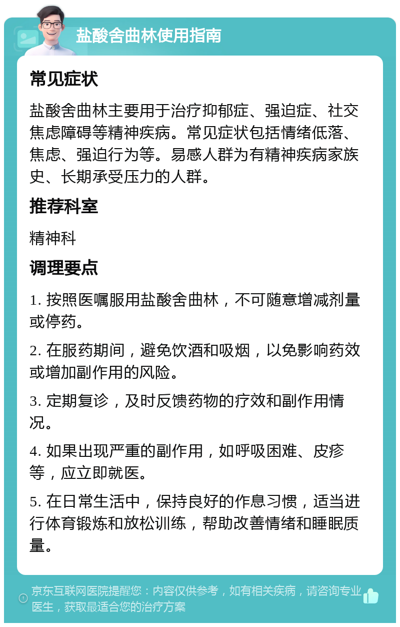 盐酸舍曲林使用指南 常见症状 盐酸舍曲林主要用于治疗抑郁症、强迫症、社交焦虑障碍等精神疾病。常见症状包括情绪低落、焦虑、强迫行为等。易感人群为有精神疾病家族史、长期承受压力的人群。 推荐科室 精神科 调理要点 1. 按照医嘱服用盐酸舍曲林，不可随意增减剂量或停药。 2. 在服药期间，避免饮酒和吸烟，以免影响药效或增加副作用的风险。 3. 定期复诊，及时反馈药物的疗效和副作用情况。 4. 如果出现严重的副作用，如呼吸困难、皮疹等，应立即就医。 5. 在日常生活中，保持良好的作息习惯，适当进行体育锻炼和放松训练，帮助改善情绪和睡眠质量。