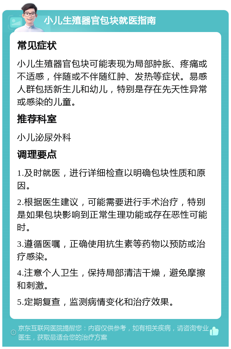 小儿生殖器官包块就医指南 常见症状 小儿生殖器官包块可能表现为局部肿胀、疼痛或不适感，伴随或不伴随红肿、发热等症状。易感人群包括新生儿和幼儿，特别是存在先天性异常或感染的儿童。 推荐科室 小儿泌尿外科 调理要点 1.及时就医，进行详细检查以明确包块性质和原因。 2.根据医生建议，可能需要进行手术治疗，特别是如果包块影响到正常生理功能或存在恶性可能时。 3.遵循医嘱，正确使用抗生素等药物以预防或治疗感染。 4.注意个人卫生，保持局部清洁干燥，避免摩擦和刺激。 5.定期复查，监测病情变化和治疗效果。