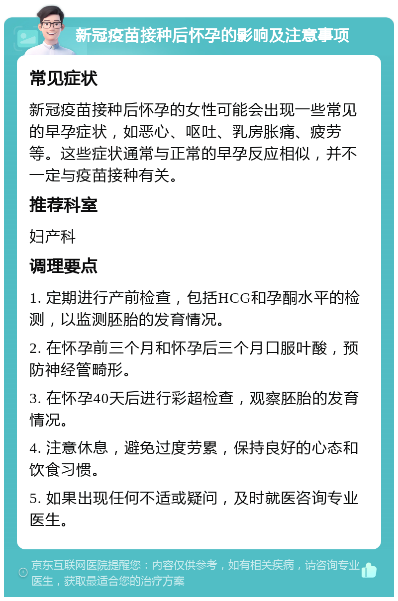 新冠疫苗接种后怀孕的影响及注意事项 常见症状 新冠疫苗接种后怀孕的女性可能会出现一些常见的早孕症状，如恶心、呕吐、乳房胀痛、疲劳等。这些症状通常与正常的早孕反应相似，并不一定与疫苗接种有关。 推荐科室 妇产科 调理要点 1. 定期进行产前检查，包括HCG和孕酮水平的检测，以监测胚胎的发育情况。 2. 在怀孕前三个月和怀孕后三个月口服叶酸，预防神经管畸形。 3. 在怀孕40天后进行彩超检查，观察胚胎的发育情况。 4. 注意休息，避免过度劳累，保持良好的心态和饮食习惯。 5. 如果出现任何不适或疑问，及时就医咨询专业医生。