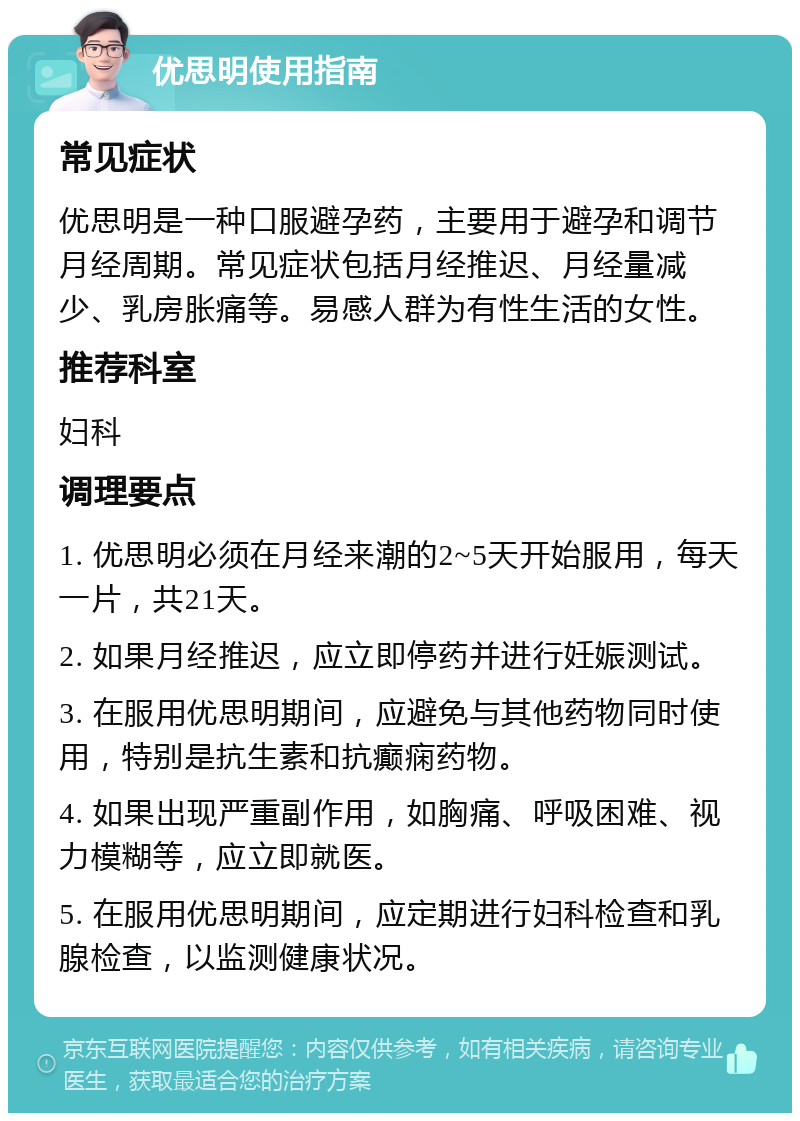 优思明使用指南 常见症状 优思明是一种口服避孕药，主要用于避孕和调节月经周期。常见症状包括月经推迟、月经量减少、乳房胀痛等。易感人群为有性生活的女性。 推荐科室 妇科 调理要点 1. 优思明必须在月经来潮的2~5天开始服用，每天一片，共21天。 2. 如果月经推迟，应立即停药并进行妊娠测试。 3. 在服用优思明期间，应避免与其他药物同时使用，特别是抗生素和抗癫痫药物。 4. 如果出现严重副作用，如胸痛、呼吸困难、视力模糊等，应立即就医。 5. 在服用优思明期间，应定期进行妇科检查和乳腺检查，以监测健康状况。