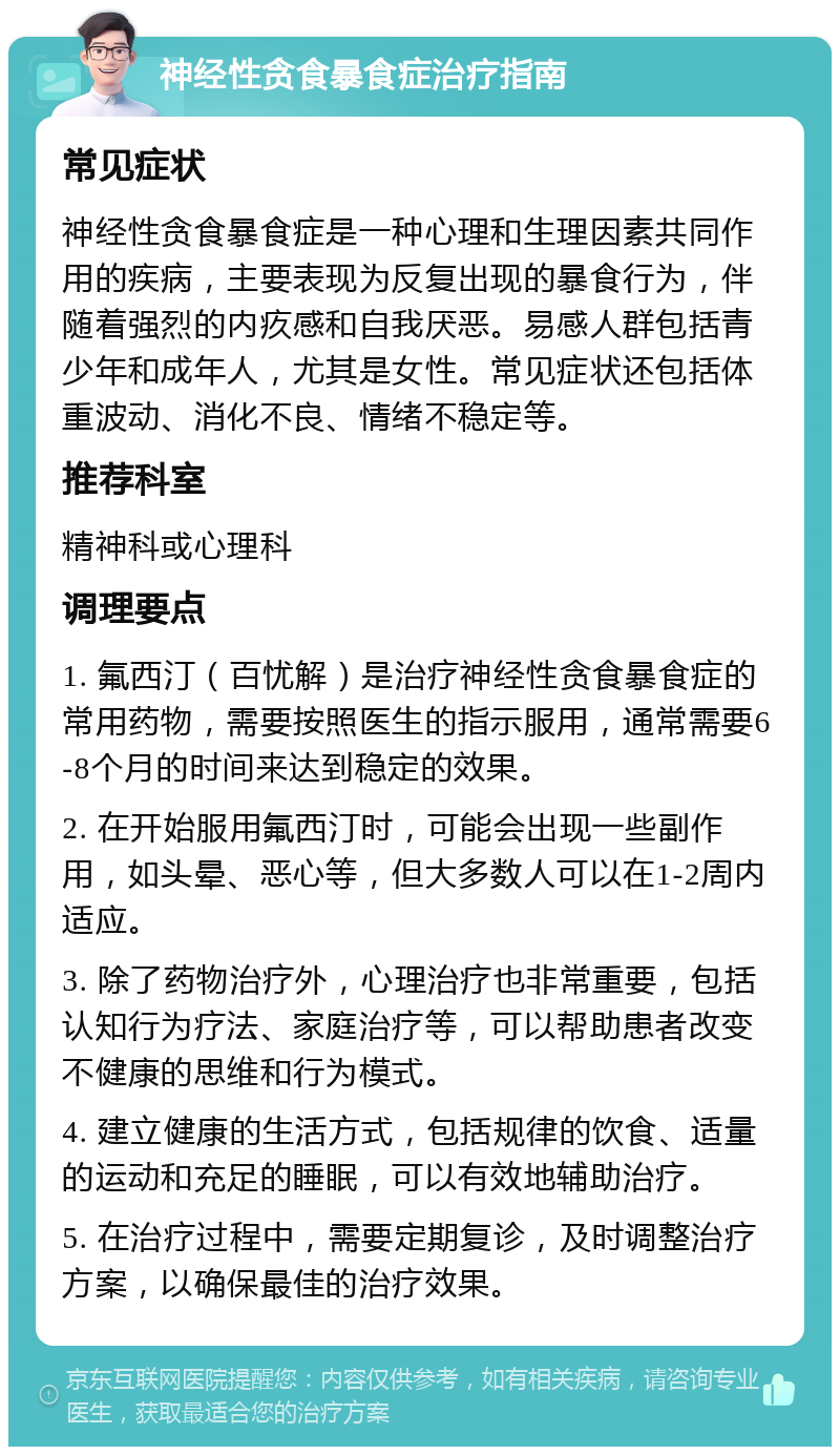 神经性贪食暴食症治疗指南 常见症状 神经性贪食暴食症是一种心理和生理因素共同作用的疾病，主要表现为反复出现的暴食行为，伴随着强烈的内疚感和自我厌恶。易感人群包括青少年和成年人，尤其是女性。常见症状还包括体重波动、消化不良、情绪不稳定等。 推荐科室 精神科或心理科 调理要点 1. 氟西汀（百忧解）是治疗神经性贪食暴食症的常用药物，需要按照医生的指示服用，通常需要6-8个月的时间来达到稳定的效果。 2. 在开始服用氟西汀时，可能会出现一些副作用，如头晕、恶心等，但大多数人可以在1-2周内适应。 3. 除了药物治疗外，心理治疗也非常重要，包括认知行为疗法、家庭治疗等，可以帮助患者改变不健康的思维和行为模式。 4. 建立健康的生活方式，包括规律的饮食、适量的运动和充足的睡眠，可以有效地辅助治疗。 5. 在治疗过程中，需要定期复诊，及时调整治疗方案，以确保最佳的治疗效果。