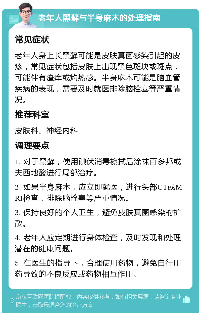 老年人黑藓与半身麻木的处理指南 常见症状 老年人身上长黑藓可能是皮肤真菌感染引起的皮疹，常见症状包括皮肤上出现黑色斑块或斑点，可能伴有瘙痒或灼热感。半身麻木可能是脑血管疾病的表现，需要及时就医排除脑栓塞等严重情况。 推荐科室 皮肤科、神经内科 调理要点 1. 对于黑藓，使用碘伏消毒擦拭后涂抹百多邦或夫西地酸进行局部治疗。 2. 如果半身麻木，应立即就医，进行头部CT或MRI检查，排除脑栓塞等严重情况。 3. 保持良好的个人卫生，避免皮肤真菌感染的扩散。 4. 老年人应定期进行身体检查，及时发现和处理潜在的健康问题。 5. 在医生的指导下，合理使用药物，避免自行用药导致的不良反应或药物相互作用。