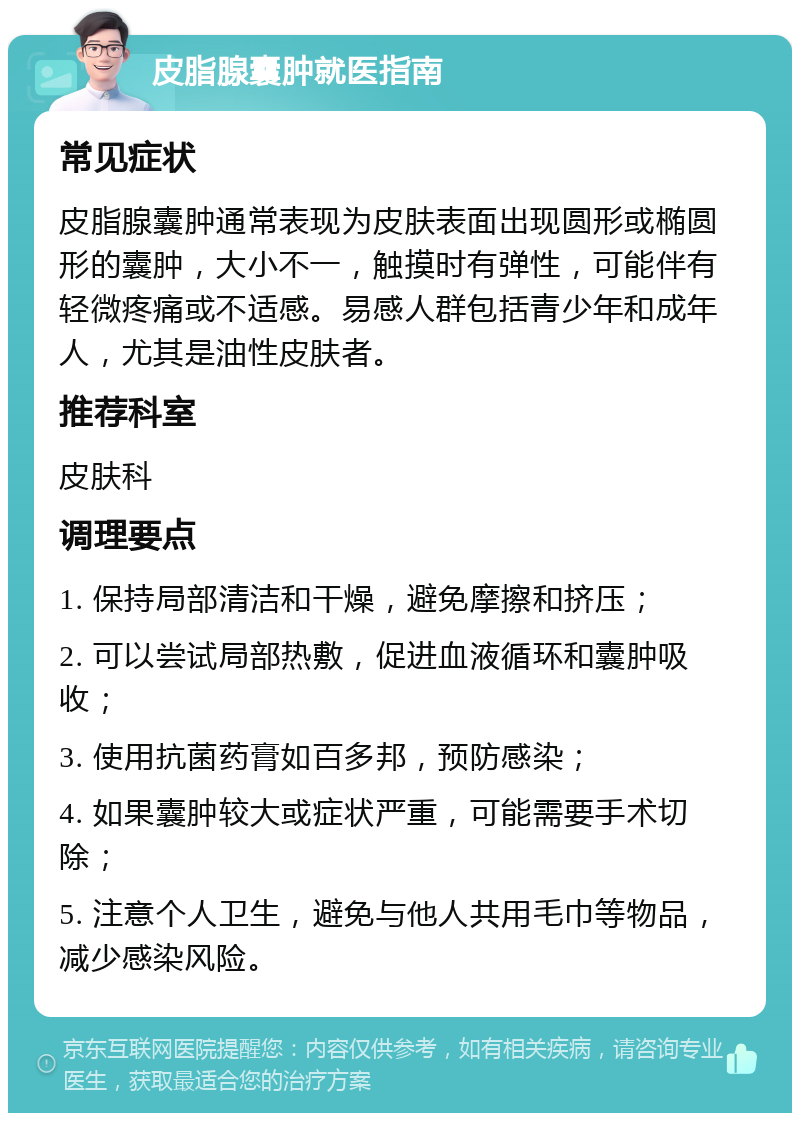 皮脂腺囊肿就医指南 常见症状 皮脂腺囊肿通常表现为皮肤表面出现圆形或椭圆形的囊肿，大小不一，触摸时有弹性，可能伴有轻微疼痛或不适感。易感人群包括青少年和成年人，尤其是油性皮肤者。 推荐科室 皮肤科 调理要点 1. 保持局部清洁和干燥，避免摩擦和挤压； 2. 可以尝试局部热敷，促进血液循环和囊肿吸收； 3. 使用抗菌药膏如百多邦，预防感染； 4. 如果囊肿较大或症状严重，可能需要手术切除； 5. 注意个人卫生，避免与他人共用毛巾等物品，减少感染风险。