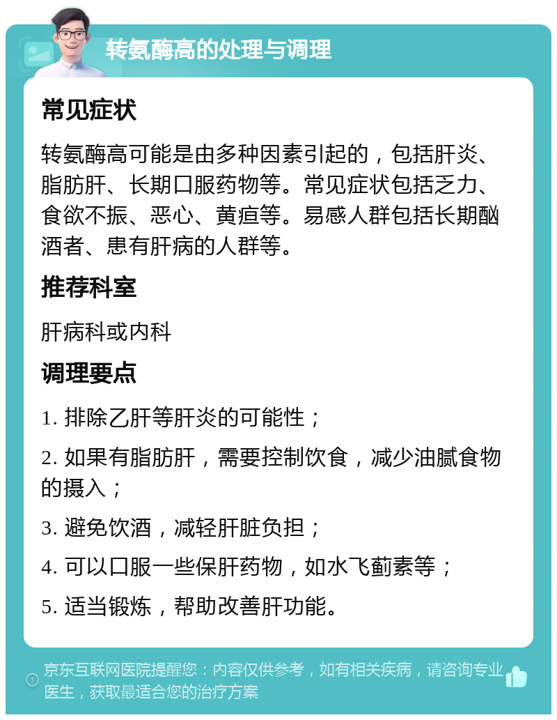 转氨酶高的处理与调理 常见症状 转氨酶高可能是由多种因素引起的，包括肝炎、脂肪肝、长期口服药物等。常见症状包括乏力、食欲不振、恶心、黄疸等。易感人群包括长期酗酒者、患有肝病的人群等。 推荐科室 肝病科或内科 调理要点 1. 排除乙肝等肝炎的可能性； 2. 如果有脂肪肝，需要控制饮食，减少油腻食物的摄入； 3. 避免饮酒，减轻肝脏负担； 4. 可以口服一些保肝药物，如水飞蓟素等； 5. 适当锻炼，帮助改善肝功能。