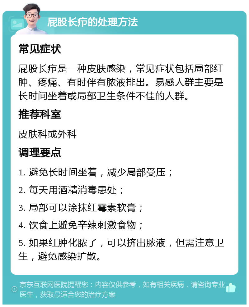 屁股长疖的处理方法 常见症状 屁股长疖是一种皮肤感染，常见症状包括局部红肿、疼痛、有时伴有脓液排出。易感人群主要是长时间坐着或局部卫生条件不佳的人群。 推荐科室 皮肤科或外科 调理要点 1. 避免长时间坐着，减少局部受压； 2. 每天用酒精消毒患处； 3. 局部可以涂抹红霉素软膏； 4. 饮食上避免辛辣刺激食物； 5. 如果红肿化脓了，可以挤出脓液，但需注意卫生，避免感染扩散。