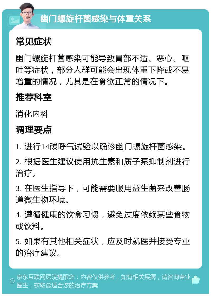 幽门螺旋杆菌感染与体重关系 常见症状 幽门螺旋杆菌感染可能导致胃部不适、恶心、呕吐等症状，部分人群可能会出现体重下降或不易增重的情况，尤其是在食欲正常的情况下。 推荐科室 消化内科 调理要点 1. 进行14碳呼气试验以确诊幽门螺旋杆菌感染。 2. 根据医生建议使用抗生素和质子泵抑制剂进行治疗。 3. 在医生指导下，可能需要服用益生菌来改善肠道微生物环境。 4. 遵循健康的饮食习惯，避免过度依赖某些食物或饮料。 5. 如果有其他相关症状，应及时就医并接受专业的治疗建议。