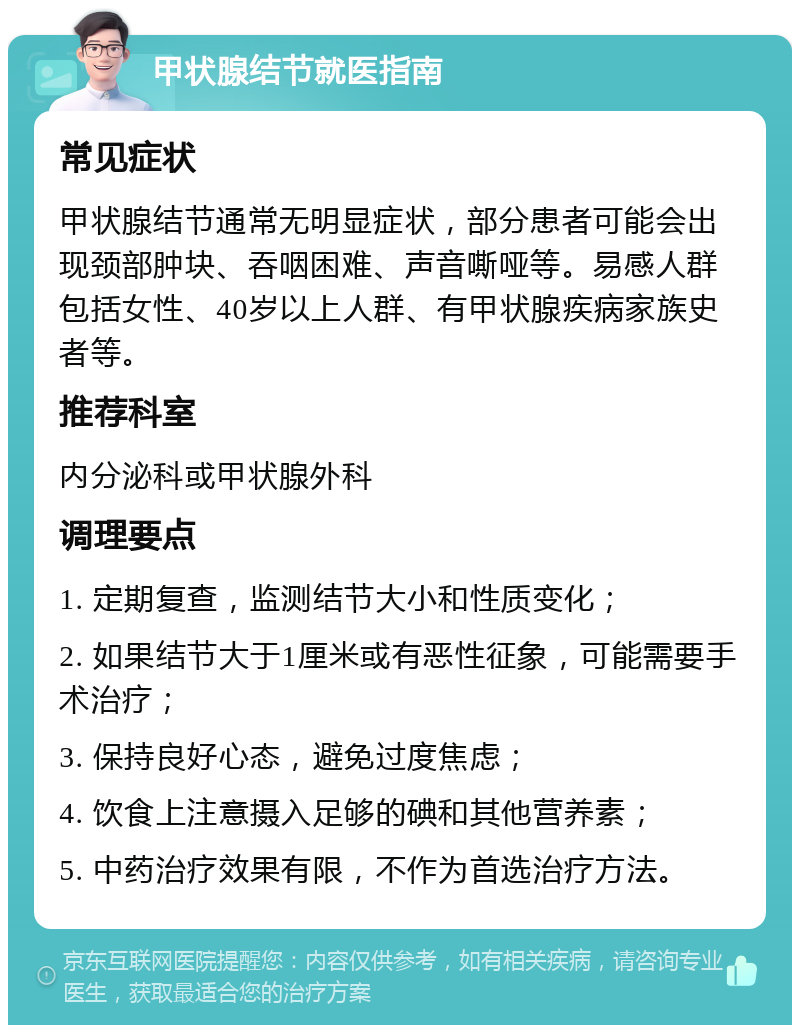 甲状腺结节就医指南 常见症状 甲状腺结节通常无明显症状，部分患者可能会出现颈部肿块、吞咽困难、声音嘶哑等。易感人群包括女性、40岁以上人群、有甲状腺疾病家族史者等。 推荐科室 内分泌科或甲状腺外科 调理要点 1. 定期复查，监测结节大小和性质变化； 2. 如果结节大于1厘米或有恶性征象，可能需要手术治疗； 3. 保持良好心态，避免过度焦虑； 4. 饮食上注意摄入足够的碘和其他营养素； 5. 中药治疗效果有限，不作为首选治疗方法。