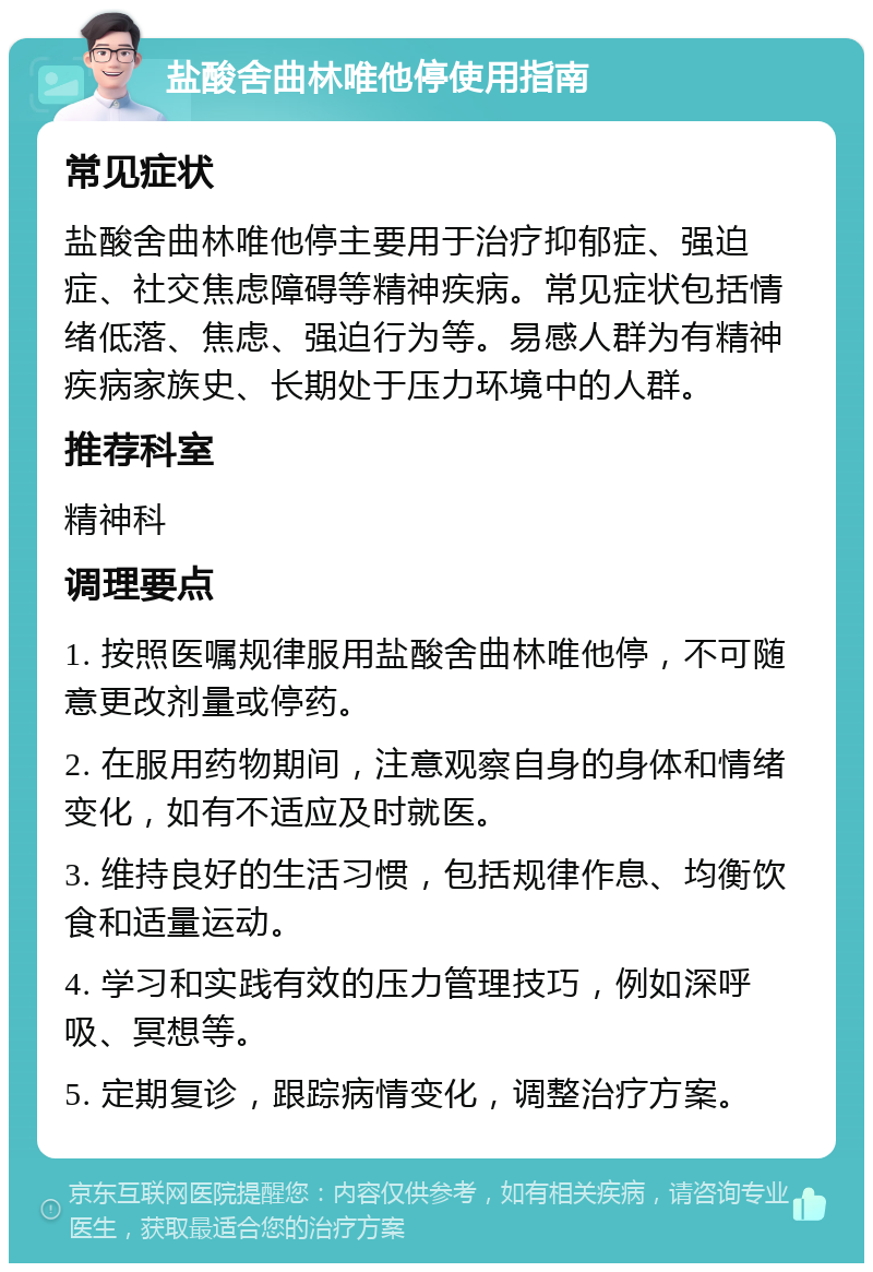 盐酸舍曲林唯他停使用指南 常见症状 盐酸舍曲林唯他停主要用于治疗抑郁症、强迫症、社交焦虑障碍等精神疾病。常见症状包括情绪低落、焦虑、强迫行为等。易感人群为有精神疾病家族史、长期处于压力环境中的人群。 推荐科室 精神科 调理要点 1. 按照医嘱规律服用盐酸舍曲林唯他停，不可随意更改剂量或停药。 2. 在服用药物期间，注意观察自身的身体和情绪变化，如有不适应及时就医。 3. 维持良好的生活习惯，包括规律作息、均衡饮食和适量运动。 4. 学习和实践有效的压力管理技巧，例如深呼吸、冥想等。 5. 定期复诊，跟踪病情变化，调整治疗方案。