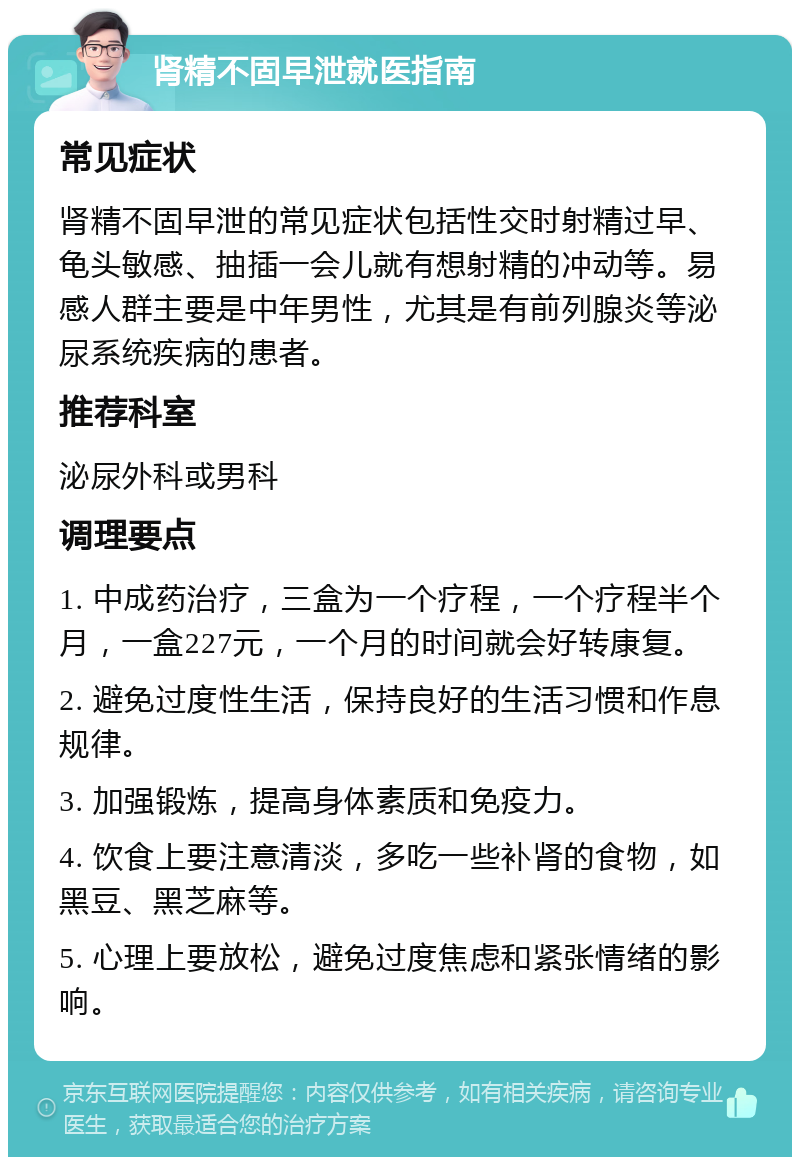 肾精不固早泄就医指南 常见症状 肾精不固早泄的常见症状包括性交时射精过早、龟头敏感、抽插一会儿就有想射精的冲动等。易感人群主要是中年男性，尤其是有前列腺炎等泌尿系统疾病的患者。 推荐科室 泌尿外科或男科 调理要点 1. 中成药治疗，三盒为一个疗程，一个疗程半个月，一盒227元，一个月的时间就会好转康复。 2. 避免过度性生活，保持良好的生活习惯和作息规律。 3. 加强锻炼，提高身体素质和免疫力。 4. 饮食上要注意清淡，多吃一些补肾的食物，如黑豆、黑芝麻等。 5. 心理上要放松，避免过度焦虑和紧张情绪的影响。