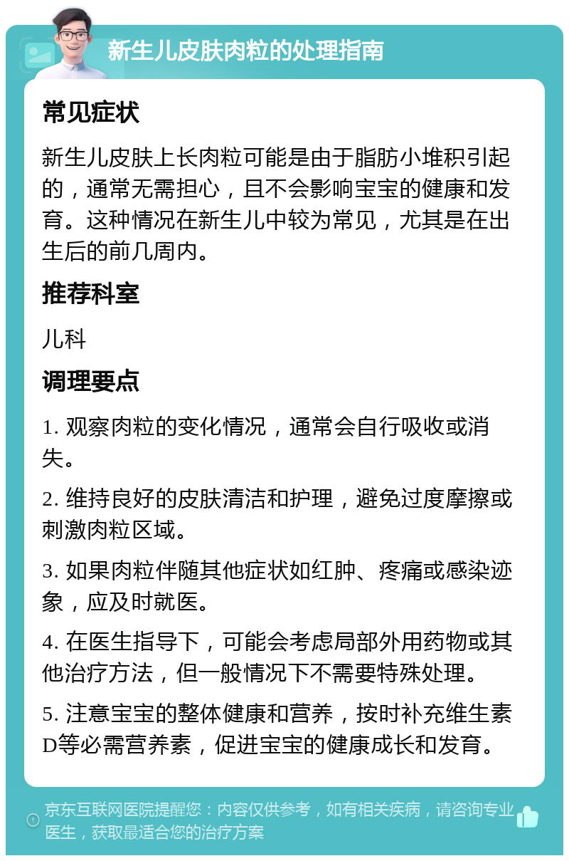 新生儿皮肤肉粒的处理指南 常见症状 新生儿皮肤上长肉粒可能是由于脂肪小堆积引起的，通常无需担心，且不会影响宝宝的健康和发育。这种情况在新生儿中较为常见，尤其是在出生后的前几周内。 推荐科室 儿科 调理要点 1. 观察肉粒的变化情况，通常会自行吸收或消失。 2. 维持良好的皮肤清洁和护理，避免过度摩擦或刺激肉粒区域。 3. 如果肉粒伴随其他症状如红肿、疼痛或感染迹象，应及时就医。 4. 在医生指导下，可能会考虑局部外用药物或其他治疗方法，但一般情况下不需要特殊处理。 5. 注意宝宝的整体健康和营养，按时补充维生素D等必需营养素，促进宝宝的健康成长和发育。