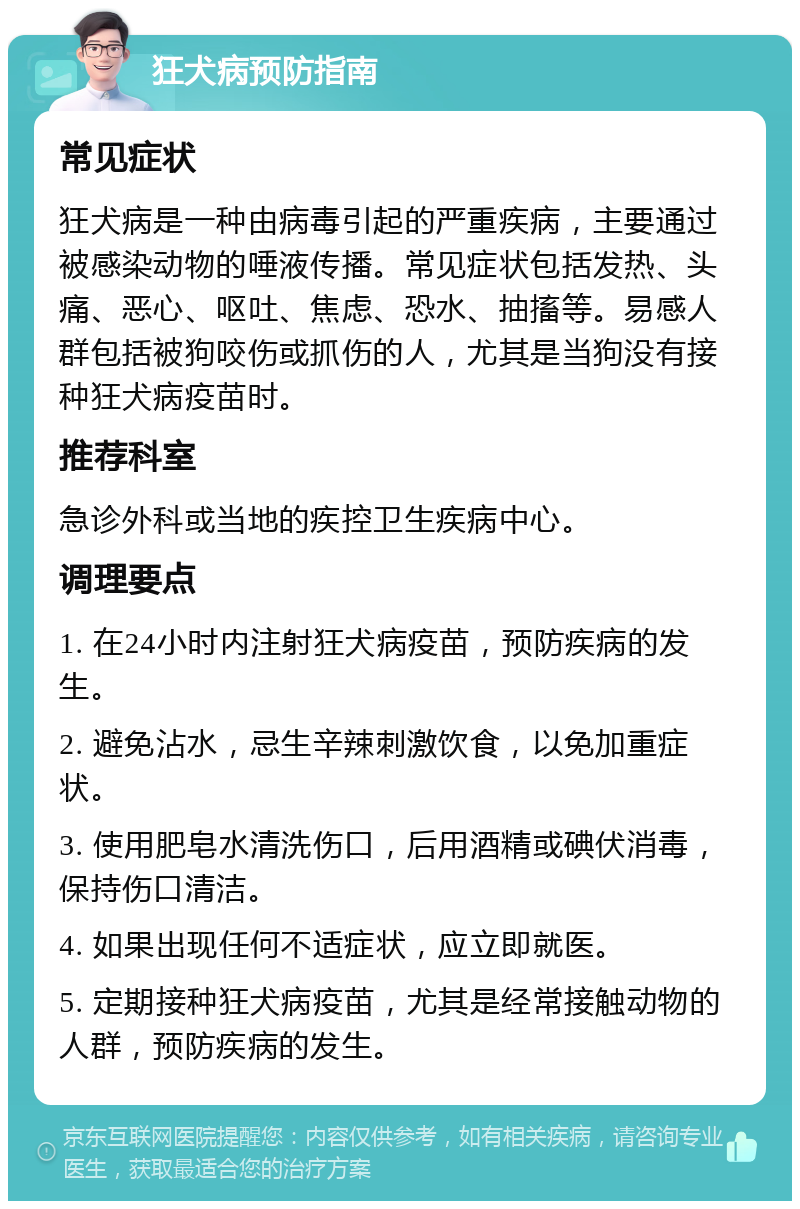 狂犬病预防指南 常见症状 狂犬病是一种由病毒引起的严重疾病，主要通过被感染动物的唾液传播。常见症状包括发热、头痛、恶心、呕吐、焦虑、恐水、抽搐等。易感人群包括被狗咬伤或抓伤的人，尤其是当狗没有接种狂犬病疫苗时。 推荐科室 急诊外科或当地的疾控卫生疾病中心。 调理要点 1. 在24小时内注射狂犬病疫苗，预防疾病的发生。 2. 避免沾水，忌生辛辣刺激饮食，以免加重症状。 3. 使用肥皂水清洗伤口，后用酒精或碘伏消毒，保持伤口清洁。 4. 如果出现任何不适症状，应立即就医。 5. 定期接种狂犬病疫苗，尤其是经常接触动物的人群，预防疾病的发生。