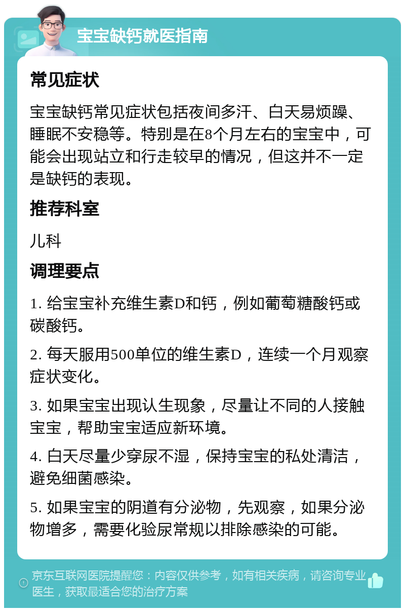 宝宝缺钙就医指南 常见症状 宝宝缺钙常见症状包括夜间多汗、白天易烦躁、睡眠不安稳等。特别是在8个月左右的宝宝中，可能会出现站立和行走较早的情况，但这并不一定是缺钙的表现。 推荐科室 儿科 调理要点 1. 给宝宝补充维生素D和钙，例如葡萄糖酸钙或碳酸钙。 2. 每天服用500单位的维生素D，连续一个月观察症状变化。 3. 如果宝宝出现认生现象，尽量让不同的人接触宝宝，帮助宝宝适应新环境。 4. 白天尽量少穿尿不湿，保持宝宝的私处清洁，避免细菌感染。 5. 如果宝宝的阴道有分泌物，先观察，如果分泌物增多，需要化验尿常规以排除感染的可能。