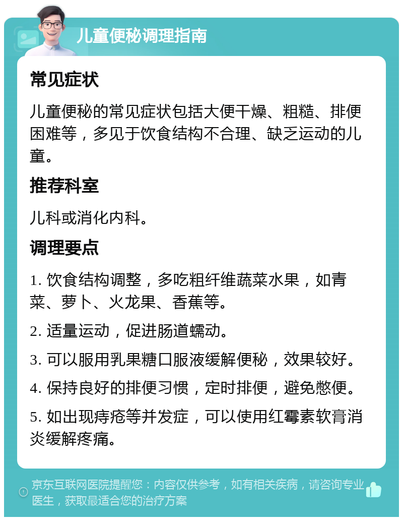 儿童便秘调理指南 常见症状 儿童便秘的常见症状包括大便干燥、粗糙、排便困难等，多见于饮食结构不合理、缺乏运动的儿童。 推荐科室 儿科或消化内科。 调理要点 1. 饮食结构调整，多吃粗纤维蔬菜水果，如青菜、萝卜、火龙果、香蕉等。 2. 适量运动，促进肠道蠕动。 3. 可以服用乳果糖口服液缓解便秘，效果较好。 4. 保持良好的排便习惯，定时排便，避免憋便。 5. 如出现痔疮等并发症，可以使用红霉素软膏消炎缓解疼痛。