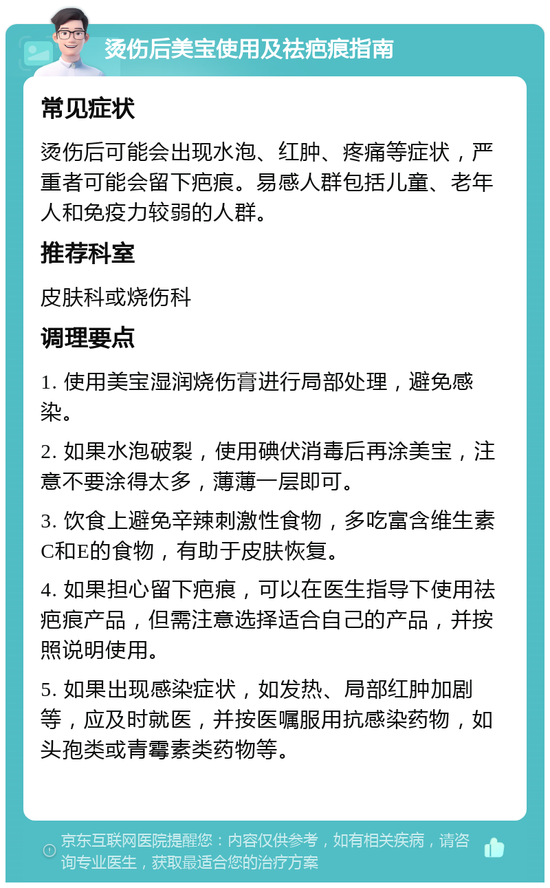 烫伤后美宝使用及祛疤痕指南 常见症状 烫伤后可能会出现水泡、红肿、疼痛等症状，严重者可能会留下疤痕。易感人群包括儿童、老年人和免疫力较弱的人群。 推荐科室 皮肤科或烧伤科 调理要点 1. 使用美宝湿润烧伤膏进行局部处理，避免感染。 2. 如果水泡破裂，使用碘伏消毒后再涂美宝，注意不要涂得太多，薄薄一层即可。 3. 饮食上避免辛辣刺激性食物，多吃富含维生素C和E的食物，有助于皮肤恢复。 4. 如果担心留下疤痕，可以在医生指导下使用祛疤痕产品，但需注意选择适合自己的产品，并按照说明使用。 5. 如果出现感染症状，如发热、局部红肿加剧等，应及时就医，并按医嘱服用抗感染药物，如头孢类或青霉素类药物等。