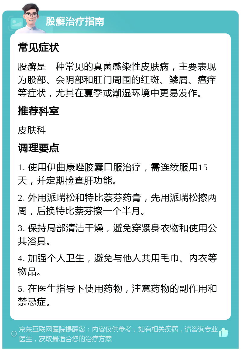 股癣治疗指南 常见症状 股癣是一种常见的真菌感染性皮肤病，主要表现为股部、会阴部和肛门周围的红斑、鳞屑、瘙痒等症状，尤其在夏季或潮湿环境中更易发作。 推荐科室 皮肤科 调理要点 1. 使用伊曲康唑胶囊口服治疗，需连续服用15天，并定期检查肝功能。 2. 外用派瑞松和特比萘芬药膏，先用派瑞松擦两周，后换特比萘芬擦一个半月。 3. 保持局部清洁干燥，避免穿紧身衣物和使用公共浴具。 4. 加强个人卫生，避免与他人共用毛巾、内衣等物品。 5. 在医生指导下使用药物，注意药物的副作用和禁忌症。