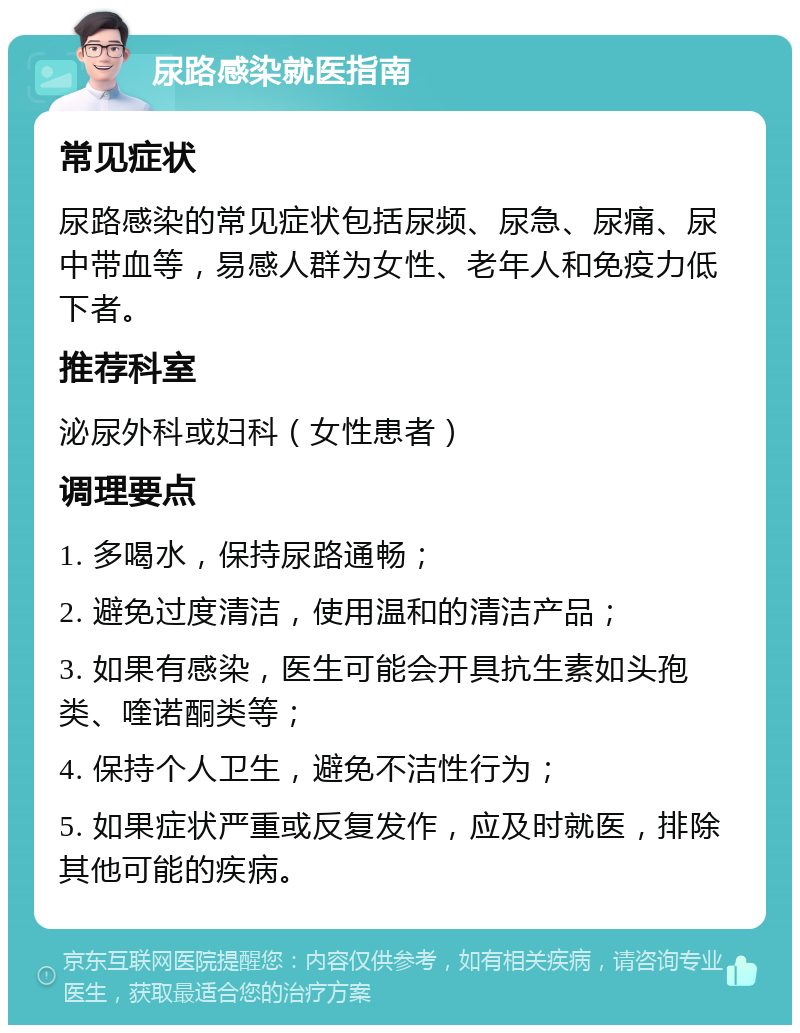 尿路感染就医指南 常见症状 尿路感染的常见症状包括尿频、尿急、尿痛、尿中带血等，易感人群为女性、老年人和免疫力低下者。 推荐科室 泌尿外科或妇科（女性患者） 调理要点 1. 多喝水，保持尿路通畅； 2. 避免过度清洁，使用温和的清洁产品； 3. 如果有感染，医生可能会开具抗生素如头孢类、喹诺酮类等； 4. 保持个人卫生，避免不洁性行为； 5. 如果症状严重或反复发作，应及时就医，排除其他可能的疾病。