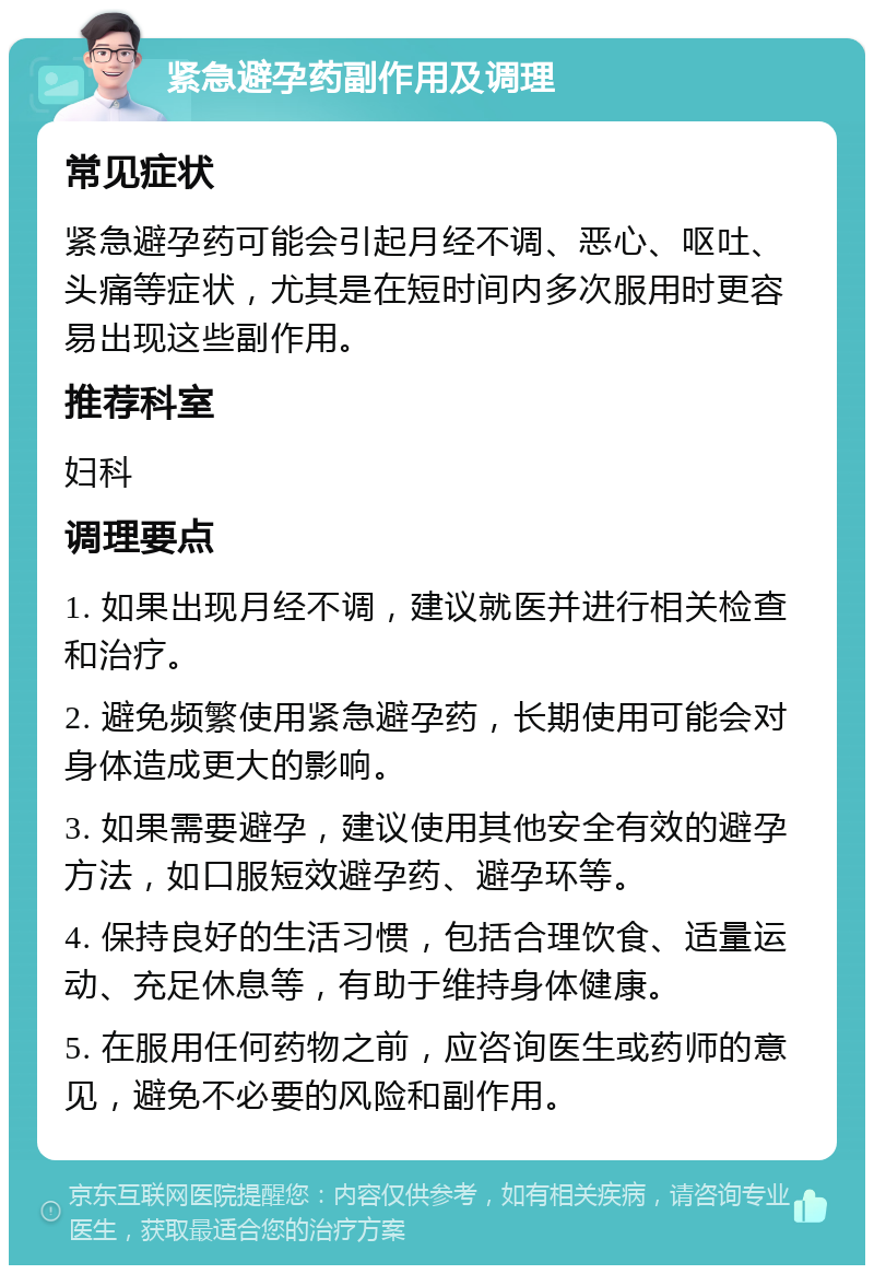 紧急避孕药副作用及调理 常见症状 紧急避孕药可能会引起月经不调、恶心、呕吐、头痛等症状，尤其是在短时间内多次服用时更容易出现这些副作用。 推荐科室 妇科 调理要点 1. 如果出现月经不调，建议就医并进行相关检查和治疗。 2. 避免频繁使用紧急避孕药，长期使用可能会对身体造成更大的影响。 3. 如果需要避孕，建议使用其他安全有效的避孕方法，如口服短效避孕药、避孕环等。 4. 保持良好的生活习惯，包括合理饮食、适量运动、充足休息等，有助于维持身体健康。 5. 在服用任何药物之前，应咨询医生或药师的意见，避免不必要的风险和副作用。