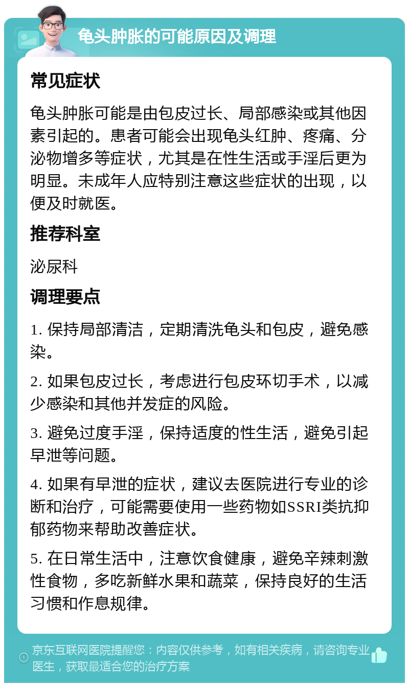 龟头肿胀的可能原因及调理 常见症状 龟头肿胀可能是由包皮过长、局部感染或其他因素引起的。患者可能会出现龟头红肿、疼痛、分泌物增多等症状，尤其是在性生活或手淫后更为明显。未成年人应特别注意这些症状的出现，以便及时就医。 推荐科室 泌尿科 调理要点 1. 保持局部清洁，定期清洗龟头和包皮，避免感染。 2. 如果包皮过长，考虑进行包皮环切手术，以减少感染和其他并发症的风险。 3. 避免过度手淫，保持适度的性生活，避免引起早泄等问题。 4. 如果有早泄的症状，建议去医院进行专业的诊断和治疗，可能需要使用一些药物如SSRI类抗抑郁药物来帮助改善症状。 5. 在日常生活中，注意饮食健康，避免辛辣刺激性食物，多吃新鲜水果和蔬菜，保持良好的生活习惯和作息规律。