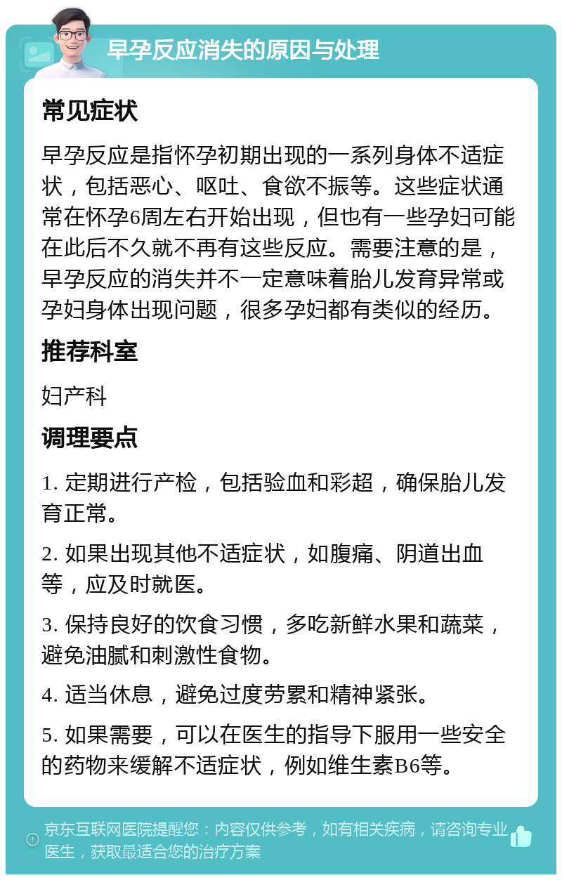 早孕反应消失的原因与处理 常见症状 早孕反应是指怀孕初期出现的一系列身体不适症状，包括恶心、呕吐、食欲不振等。这些症状通常在怀孕6周左右开始出现，但也有一些孕妇可能在此后不久就不再有这些反应。需要注意的是，早孕反应的消失并不一定意味着胎儿发育异常或孕妇身体出现问题，很多孕妇都有类似的经历。 推荐科室 妇产科 调理要点 1. 定期进行产检，包括验血和彩超，确保胎儿发育正常。 2. 如果出现其他不适症状，如腹痛、阴道出血等，应及时就医。 3. 保持良好的饮食习惯，多吃新鲜水果和蔬菜，避免油腻和刺激性食物。 4. 适当休息，避免过度劳累和精神紧张。 5. 如果需要，可以在医生的指导下服用一些安全的药物来缓解不适症状，例如维生素B6等。