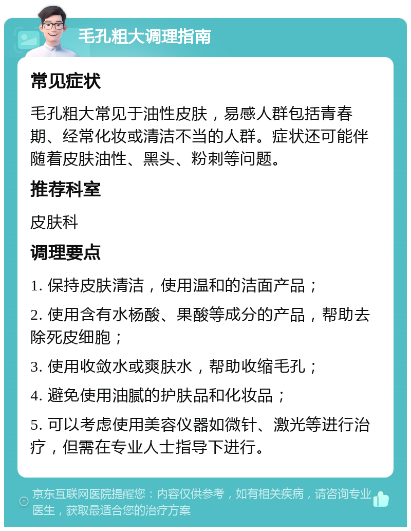 毛孔粗大调理指南 常见症状 毛孔粗大常见于油性皮肤，易感人群包括青春期、经常化妆或清洁不当的人群。症状还可能伴随着皮肤油性、黑头、粉刺等问题。 推荐科室 皮肤科 调理要点 1. 保持皮肤清洁，使用温和的洁面产品； 2. 使用含有水杨酸、果酸等成分的产品，帮助去除死皮细胞； 3. 使用收敛水或爽肤水，帮助收缩毛孔； 4. 避免使用油腻的护肤品和化妆品； 5. 可以考虑使用美容仪器如微针、激光等进行治疗，但需在专业人士指导下进行。