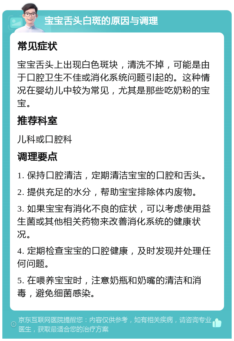 宝宝舌头白斑的原因与调理 常见症状 宝宝舌头上出现白色斑块，清洗不掉，可能是由于口腔卫生不佳或消化系统问题引起的。这种情况在婴幼儿中较为常见，尤其是那些吃奶粉的宝宝。 推荐科室 儿科或口腔科 调理要点 1. 保持口腔清洁，定期清洁宝宝的口腔和舌头。 2. 提供充足的水分，帮助宝宝排除体内废物。 3. 如果宝宝有消化不良的症状，可以考虑使用益生菌或其他相关药物来改善消化系统的健康状况。 4. 定期检查宝宝的口腔健康，及时发现并处理任何问题。 5. 在喂养宝宝时，注意奶瓶和奶嘴的清洁和消毒，避免细菌感染。