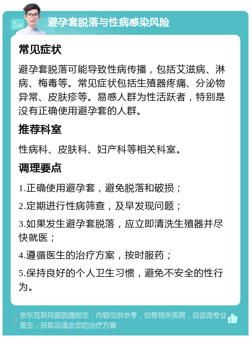 避孕套脱落与性病感染风险 常见症状 避孕套脱落可能导致性病传播，包括艾滋病、淋病、梅毒等。常见症状包括生殖器疼痛、分泌物异常、皮肤疹等。易感人群为性活跃者，特别是没有正确使用避孕套的人群。 推荐科室 性病科、皮肤科、妇产科等相关科室。 调理要点 1.正确使用避孕套，避免脱落和破损； 2.定期进行性病筛查，及早发现问题； 3.如果发生避孕套脱落，应立即清洗生殖器并尽快就医； 4.遵循医生的治疗方案，按时服药； 5.保持良好的个人卫生习惯，避免不安全的性行为。