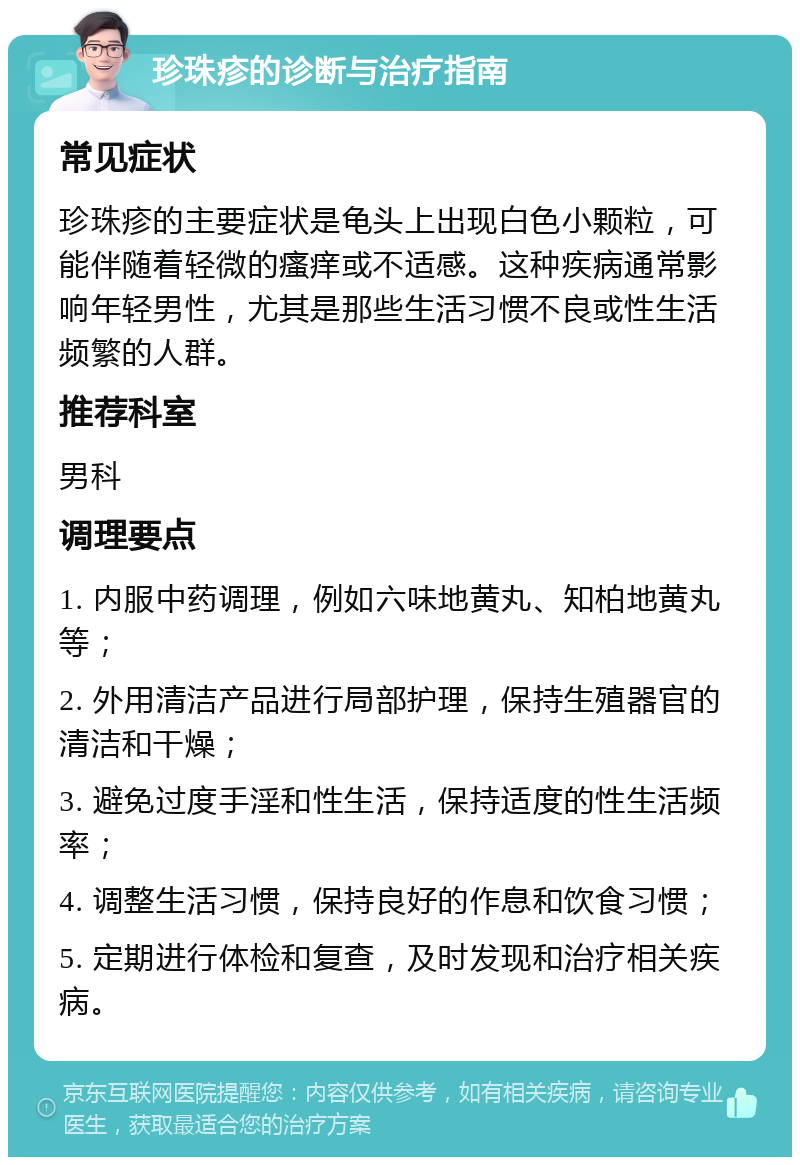 珍珠疹的诊断与治疗指南 常见症状 珍珠疹的主要症状是龟头上出现白色小颗粒，可能伴随着轻微的瘙痒或不适感。这种疾病通常影响年轻男性，尤其是那些生活习惯不良或性生活频繁的人群。 推荐科室 男科 调理要点 1. 内服中药调理，例如六味地黄丸、知柏地黄丸等； 2. 外用清洁产品进行局部护理，保持生殖器官的清洁和干燥； 3. 避免过度手淫和性生活，保持适度的性生活频率； 4. 调整生活习惯，保持良好的作息和饮食习惯； 5. 定期进行体检和复查，及时发现和治疗相关疾病。