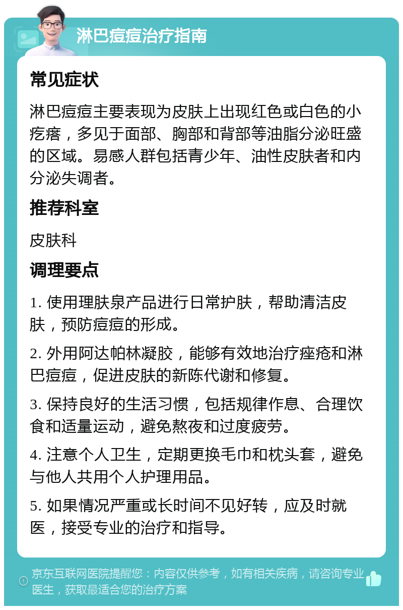 淋巴痘痘治疗指南 常见症状 淋巴痘痘主要表现为皮肤上出现红色或白色的小疙瘩，多见于面部、胸部和背部等油脂分泌旺盛的区域。易感人群包括青少年、油性皮肤者和内分泌失调者。 推荐科室 皮肤科 调理要点 1. 使用理肤泉产品进行日常护肤，帮助清洁皮肤，预防痘痘的形成。 2. 外用阿达帕林凝胶，能够有效地治疗痤疮和淋巴痘痘，促进皮肤的新陈代谢和修复。 3. 保持良好的生活习惯，包括规律作息、合理饮食和适量运动，避免熬夜和过度疲劳。 4. 注意个人卫生，定期更换毛巾和枕头套，避免与他人共用个人护理用品。 5. 如果情况严重或长时间不见好转，应及时就医，接受专业的治疗和指导。