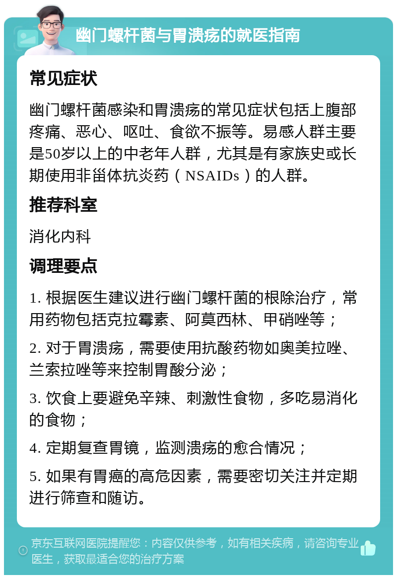 幽门螺杆菌与胃溃疡的就医指南 常见症状 幽门螺杆菌感染和胃溃疡的常见症状包括上腹部疼痛、恶心、呕吐、食欲不振等。易感人群主要是50岁以上的中老年人群，尤其是有家族史或长期使用非甾体抗炎药（NSAIDs）的人群。 推荐科室 消化内科 调理要点 1. 根据医生建议进行幽门螺杆菌的根除治疗，常用药物包括克拉霉素、阿莫西林、甲硝唑等； 2. 对于胃溃疡，需要使用抗酸药物如奥美拉唑、兰索拉唑等来控制胃酸分泌； 3. 饮食上要避免辛辣、刺激性食物，多吃易消化的食物； 4. 定期复查胃镜，监测溃疡的愈合情况； 5. 如果有胃癌的高危因素，需要密切关注并定期进行筛查和随访。