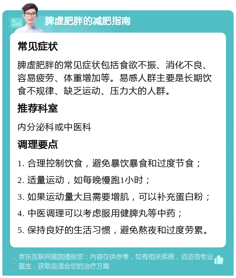 脾虚肥胖的减肥指南 常见症状 脾虚肥胖的常见症状包括食欲不振、消化不良、容易疲劳、体重增加等。易感人群主要是长期饮食不规律、缺乏运动、压力大的人群。 推荐科室 内分泌科或中医科 调理要点 1. 合理控制饮食，避免暴饮暴食和过度节食； 2. 适量运动，如每晚慢跑1小时； 3. 如果运动量大且需要增肌，可以补充蛋白粉； 4. 中医调理可以考虑服用健脾丸等中药； 5. 保持良好的生活习惯，避免熬夜和过度劳累。