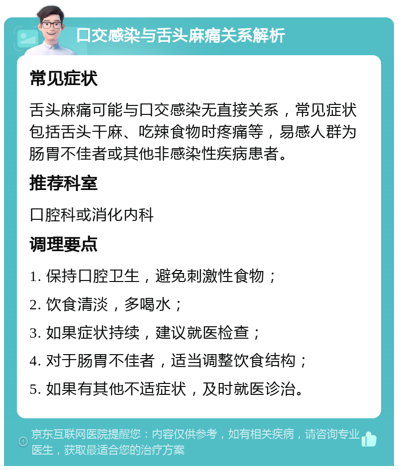 口交感染与舌头麻痛关系解析 常见症状 舌头麻痛可能与口交感染无直接关系，常见症状包括舌头干麻、吃辣食物时疼痛等，易感人群为肠胃不佳者或其他非感染性疾病患者。 推荐科室 口腔科或消化内科 调理要点 1. 保持口腔卫生，避免刺激性食物； 2. 饮食清淡，多喝水； 3. 如果症状持续，建议就医检查； 4. 对于肠胃不佳者，适当调整饮食结构； 5. 如果有其他不适症状，及时就医诊治。