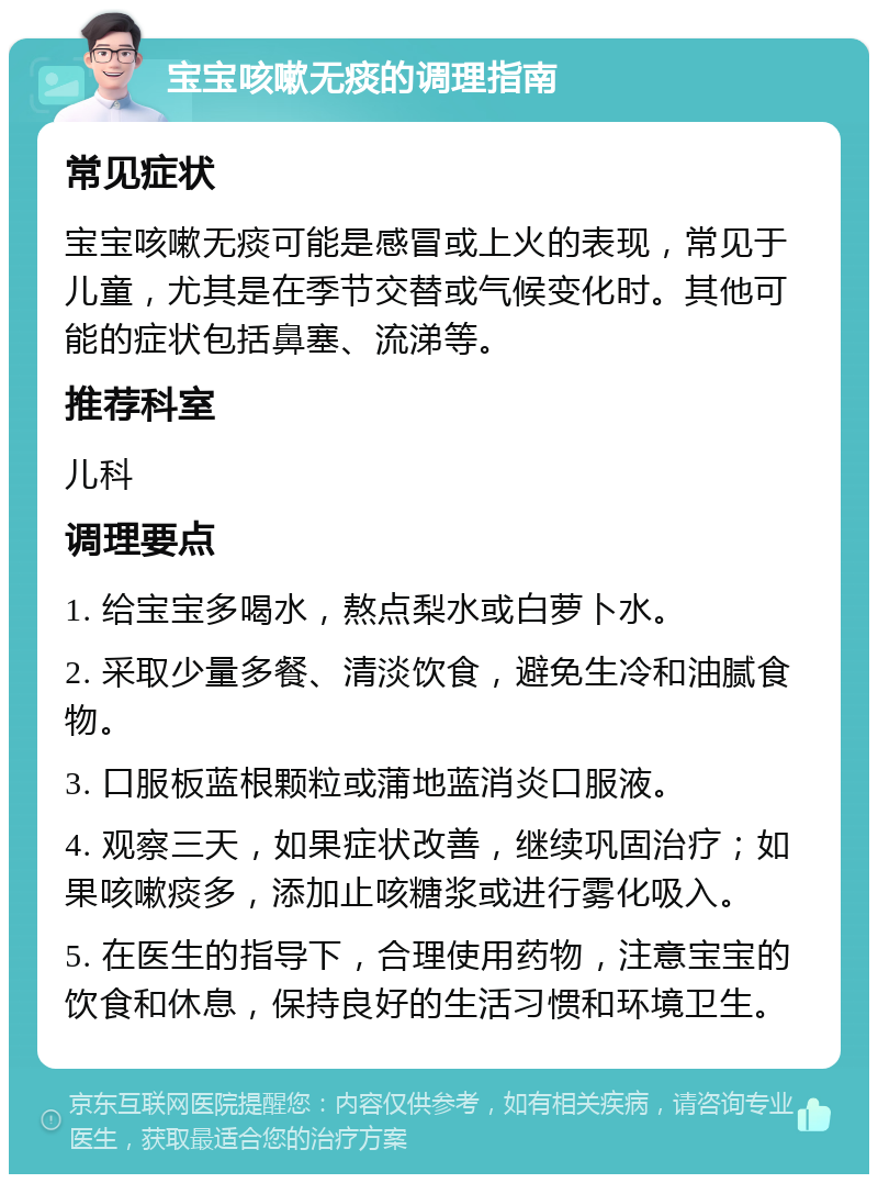 宝宝咳嗽无痰的调理指南 常见症状 宝宝咳嗽无痰可能是感冒或上火的表现，常见于儿童，尤其是在季节交替或气候变化时。其他可能的症状包括鼻塞、流涕等。 推荐科室 儿科 调理要点 1. 给宝宝多喝水，熬点梨水或白萝卜水。 2. 采取少量多餐、清淡饮食，避免生冷和油腻食物。 3. 口服板蓝根颗粒或蒲地蓝消炎口服液。 4. 观察三天，如果症状改善，继续巩固治疗；如果咳嗽痰多，添加止咳糖浆或进行雾化吸入。 5. 在医生的指导下，合理使用药物，注意宝宝的饮食和休息，保持良好的生活习惯和环境卫生。