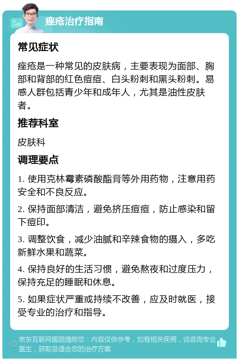 痤疮治疗指南 常见症状 痤疮是一种常见的皮肤病，主要表现为面部、胸部和背部的红色痘痘、白头粉刺和黑头粉刺。易感人群包括青少年和成年人，尤其是油性皮肤者。 推荐科室 皮肤科 调理要点 1. 使用克林霉素磷酸酯膏等外用药物，注意用药安全和不良反应。 2. 保持面部清洁，避免挤压痘痘，防止感染和留下痘印。 3. 调整饮食，减少油腻和辛辣食物的摄入，多吃新鲜水果和蔬菜。 4. 保持良好的生活习惯，避免熬夜和过度压力，保持充足的睡眠和休息。 5. 如果症状严重或持续不改善，应及时就医，接受专业的治疗和指导。