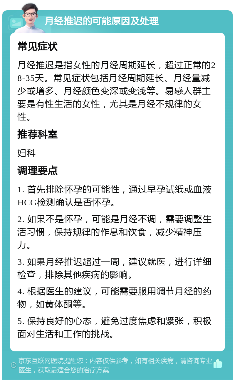 月经推迟的可能原因及处理 常见症状 月经推迟是指女性的月经周期延长，超过正常的28-35天。常见症状包括月经周期延长、月经量减少或增多、月经颜色变深或变浅等。易感人群主要是有性生活的女性，尤其是月经不规律的女性。 推荐科室 妇科 调理要点 1. 首先排除怀孕的可能性，通过早孕试纸或血液HCG检测确认是否怀孕。 2. 如果不是怀孕，可能是月经不调，需要调整生活习惯，保持规律的作息和饮食，减少精神压力。 3. 如果月经推迟超过一周，建议就医，进行详细检查，排除其他疾病的影响。 4. 根据医生的建议，可能需要服用调节月经的药物，如黄体酮等。 5. 保持良好的心态，避免过度焦虑和紧张，积极面对生活和工作的挑战。